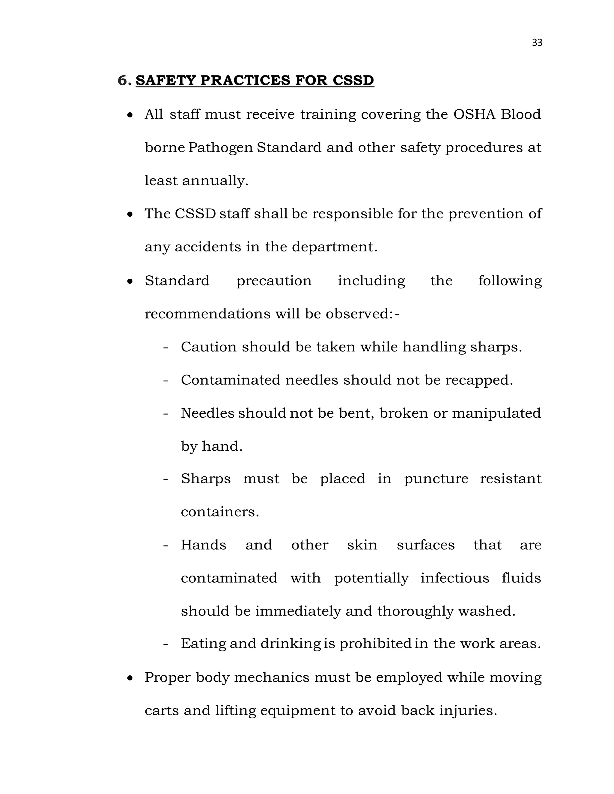 33
6. SAFETY PRACTICES FOR CSSD
 All staff must receive training covering the OSHA Blood
borne Pathogen Standard and other safety procedures at
least annually.
 The CSSD staff shall be responsible for the prevention of
any accidents in the department.
 Standard precaution including the following
recommendations will be observed:-
- Caution should be taken while handling sharps.
- Contaminated needles should not be recapped.
- Needles should not be bent, broken or manipulated
by hand.
- Sharps must be placed in puncture resistant
containers.
- Hands and other skin surfaces that are
contaminated with potentially infectious fluids
should be immediately and thoroughly washed.
- Eating and drinking is prohibited in the work areas.
 Proper body mechanics must be employed while moving
carts and lifting equipment to avoid back injuries.
 