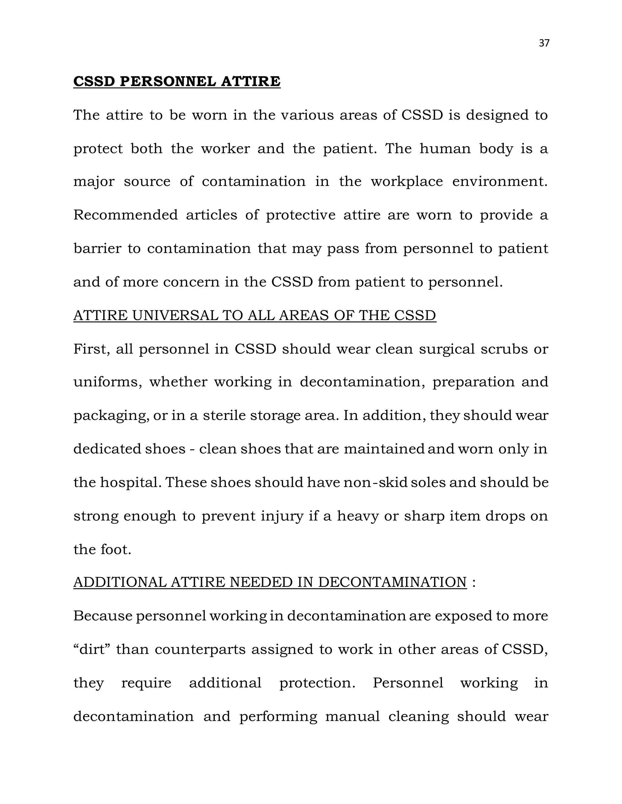 37
CSSD PERSONNEL ATTIRE
The attire to be worn in the various areas of CSSD is designed to
protect both the worker and the patient. The human body is a
major source of contamination in the workplace environment.
Recommended articles of protective attire are worn to provide a
barrier to contamination that may pass from personnel to patient
and of more concern in the CSSD from patient to personnel.
ATTIRE UNIVERSAL TO ALL AREAS OF THE CSSD
First, all personnel in CSSD should wear clean surgical scrubs or
uniforms, whether working in decontamination, preparation and
packaging, or in a sterile storage area. In addition, they should wear
dedicated shoes - clean shoes that are maintained and worn only in
the hospital. These shoes should have non-skid soles and should be
strong enough to prevent injury if a heavy or sharp item drops on
the foot.
ADDITIONAL ATTIRE NEEDED IN DECONTAMINATION :
Because personnel working in decontamination are exposed to more
“dirt” than counterparts assigned to work in other areas of CSSD,
they require additional protection. Personnel working in
decontamination and performing manual cleaning should wear
 