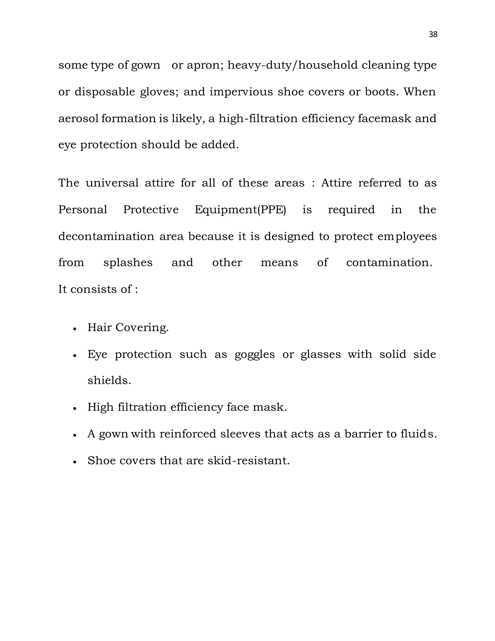 38
some type of gown or apron; heavy-duty/household cleaning type
or disposable gloves; and impervious shoe covers or boots. When
aerosol formation is likely, a high-filtration efficiency facemask and
eye protection should be added.
The universal attire for all of these areas : Attire referred to as
Personal Protective Equipment(PPE) is required in the
decontamination area because it is designed to protect employees
from splashes and other means of contamination.
It consists of :
 Hair Covering.
 Eye protection such as goggles or glasses with solid side
shields.
 High filtration efficiency face mask.
 A gown with reinforced sleeves that acts as a barrier to fluids.
 Shoe covers that are skid-resistant.
 