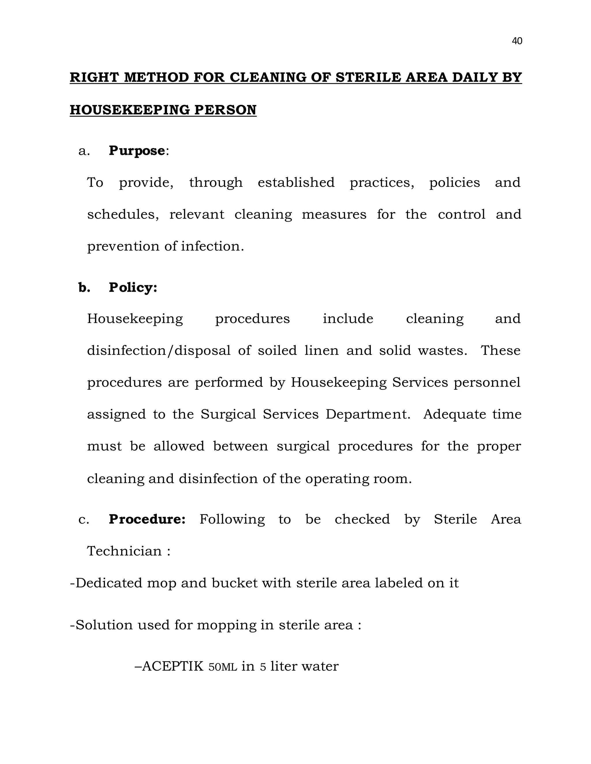 40
RIGHT METHOD FOR CLEANING OF STERILE AREA DAILY BY
HOUSEKEEPING PERSON
a. Purpose:
To provide, through established practices, policies and
schedules, relevant cleaning measures for the control and
prevention of infection.
b. Policy:
Housekeeping procedures include cleaning and
disinfection/disposal of soiled linen and solid wastes. These
procedures are performed by Housekeeping Services personnel
assigned to the Surgical Services Department. Adequate time
must be allowed between surgical procedures for the proper
cleaning and disinfection of the operating room.
c. Procedure: Following to be checked by Sterile Area
Technician :
-Dedicated mop and bucket with sterile area labeled on it
-Solution used for mopping in sterile area :
–ACEPTIK 50ML in 5 liter water
 