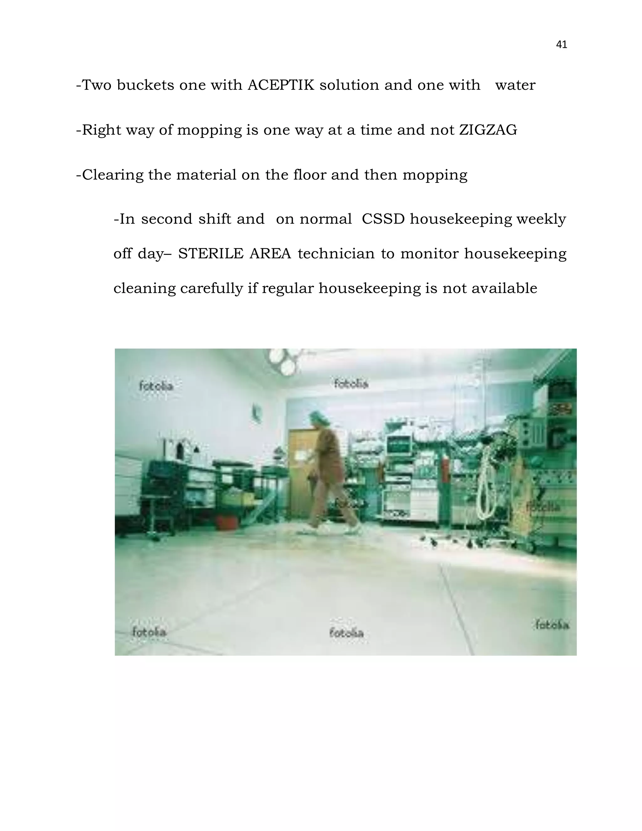 41
-Two buckets one with ACEPTIK solution and one with water
-Right way of mopping is one way at a time and not ZIGZAG
-Clearing the material on the floor and then mopping
-In second shift and on normal CSSD housekeeping weekly
off day– STERILE AREA technician to monitor housekeeping
cleaning carefully if regular housekeeping is not available
 
