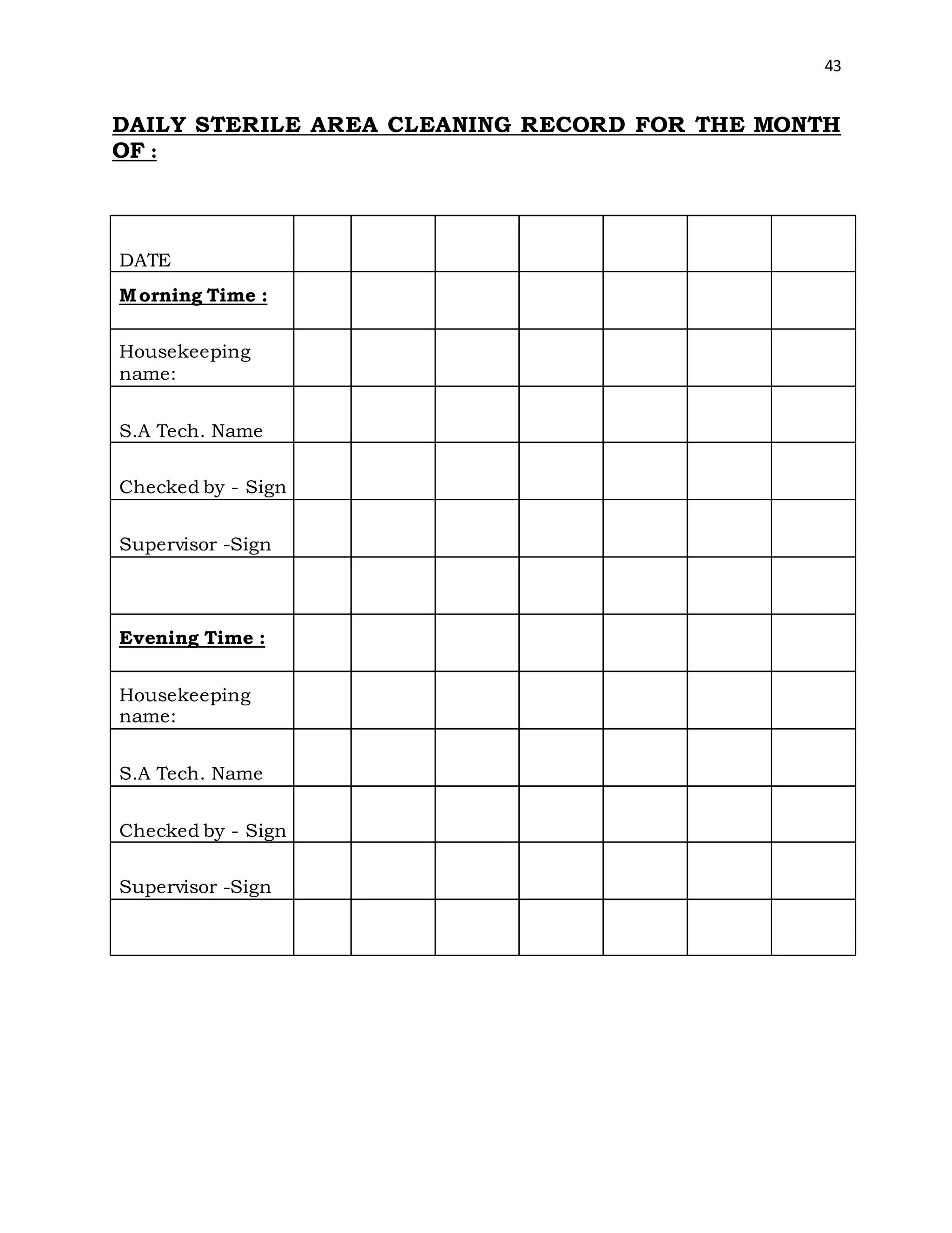 43
DAILY STERILE AREA CLEANING RECORD FOR THE MONTH
OF :
DATE
Morning Time :
Housekeeping
name:
S.A Tech. Name
Checked by - Sign
Supervisor -Sign
Evening Time :
Housekeeping
name:
S.A Tech. Name
Checked by - Sign
Supervisor -Sign
 