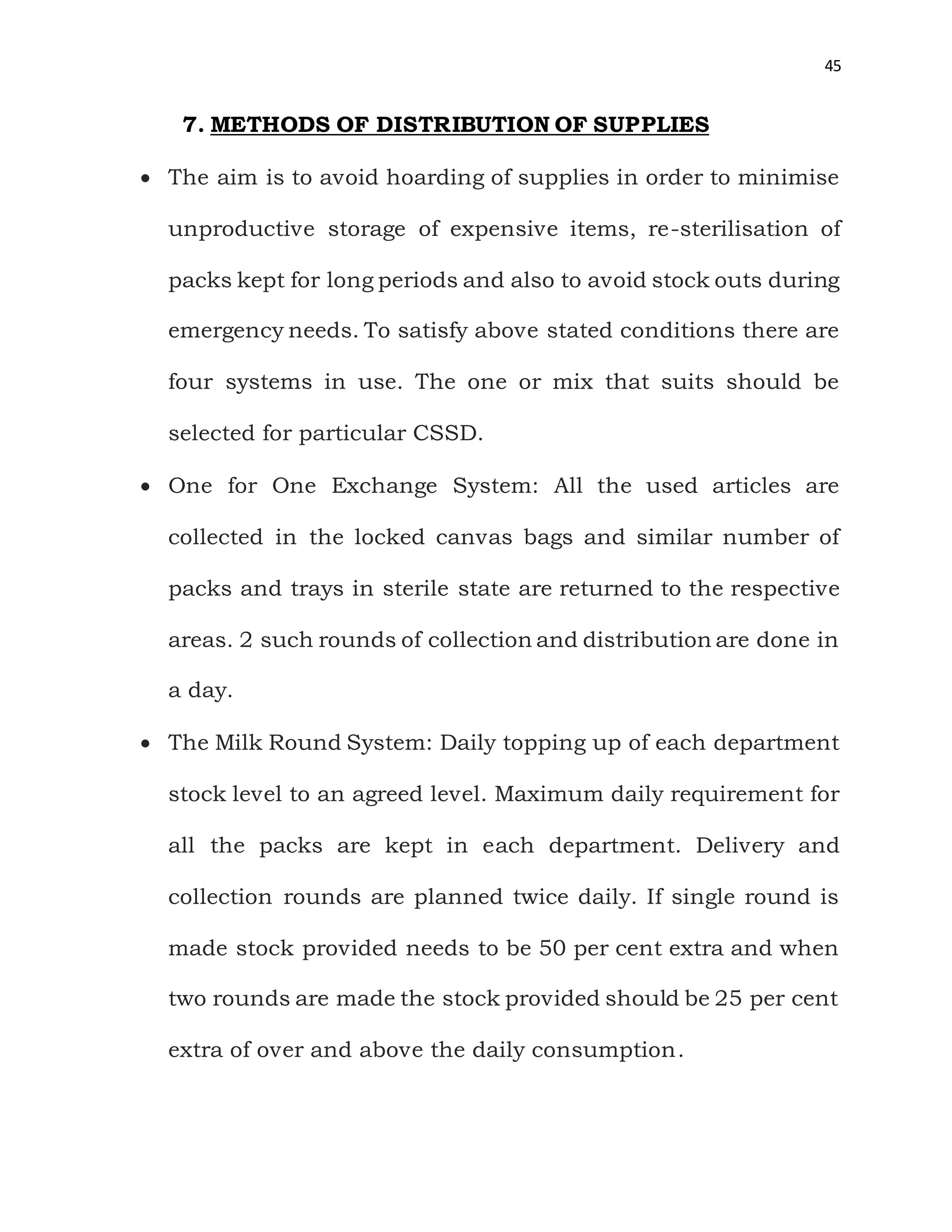 45
7. METHODS OF DISTRIBUTION OF SUPPLIES
 The aim is to avoid hoarding of supplies in order to minimise
unproductive storage of expensive items, re-sterilisation of
packs kept for long periods and also to avoid stock outs during
emergency needs. To satisfy above stated conditions there are
four systems in use. The one or mix that suits should be
selected for particular CSSD.
 One for One Exchange System: All the used articles are
collected in the locked canvas bags and similar number of
packs and trays in sterile state are returned to the respective
areas. 2 such rounds of collection and distribution are done in
a day.
 The Milk Round System: Daily topping up of each department
stock level to an agreed level. Maximum daily requirement for
all the packs are kept in each department. Delivery and
collection rounds are planned twice daily. If single round is
made stock provided needs to be 50 per cent extra and when
two rounds are made the stock provided should be 25 per cent
extra of over and above the daily consumption.
 