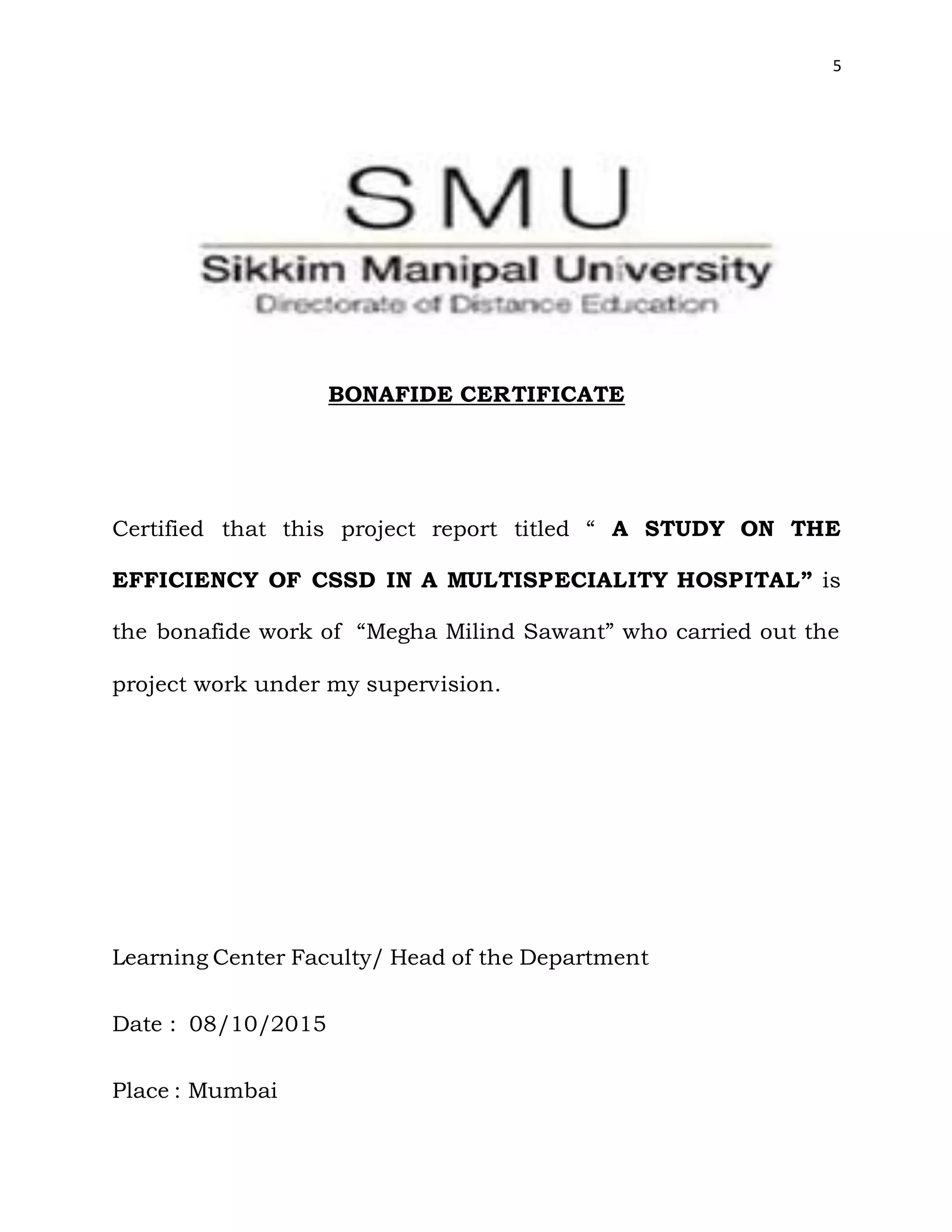 5
BONAFIDE CERTIFICATE
Certified that this project report titled “ A STUDY ON THE
EFFICIENCY OF CSSD IN A MULTISPECIALITY HOSPITAL” is
the bonafide work of “Megha Milind Sawant” who carried out the
project work under my supervision.
Learning Center Faculty/ Head of the Department
Date : 08/10/2015
Place : Mumbai
 