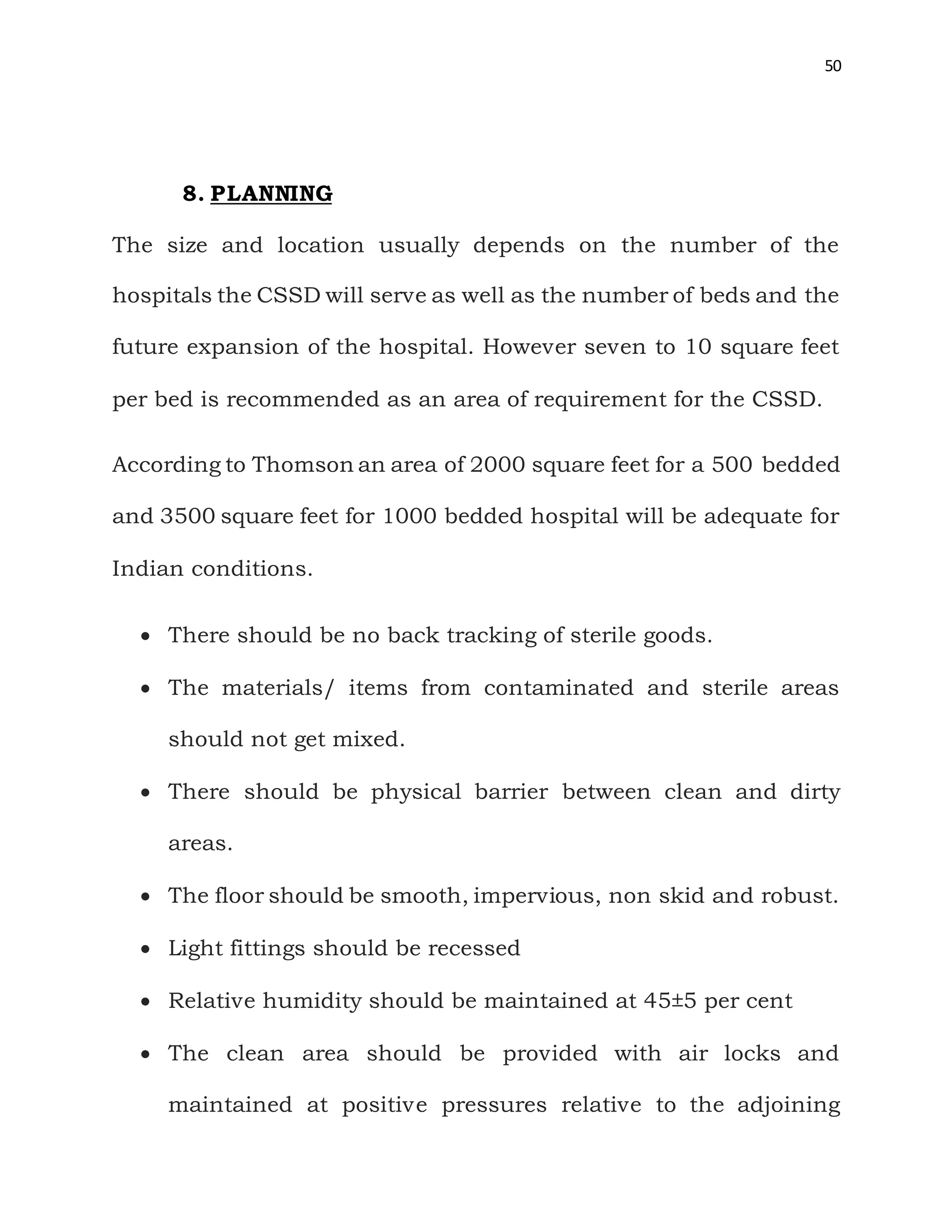 50
8. PLANNING
The size and location usually depends on the number of the
hospitals the CSSD will serve as well as the number of beds and the
future expansion of the hospital. However seven to 10 square feet
per bed is recommended as an area of requirement for the CSSD.
According to Thomson an area of 2000 square feet for a 500 bedded
and 3500 square feet for 1000 bedded hospital will be adequate for
Indian conditions.
 There should be no back tracking of sterile goods.
 The materials/ items from contaminated and sterile areas
should not get mixed.
 There should be physical barrier between clean and dirty
areas.
 The floor should be smooth, impervious, non skid and robust.
 Light fittings should be recessed
 Relative humidity should be maintained at 45±5 per cent
 The clean area should be provided with air locks and
maintained at positive pressures relative to the adjoining
 