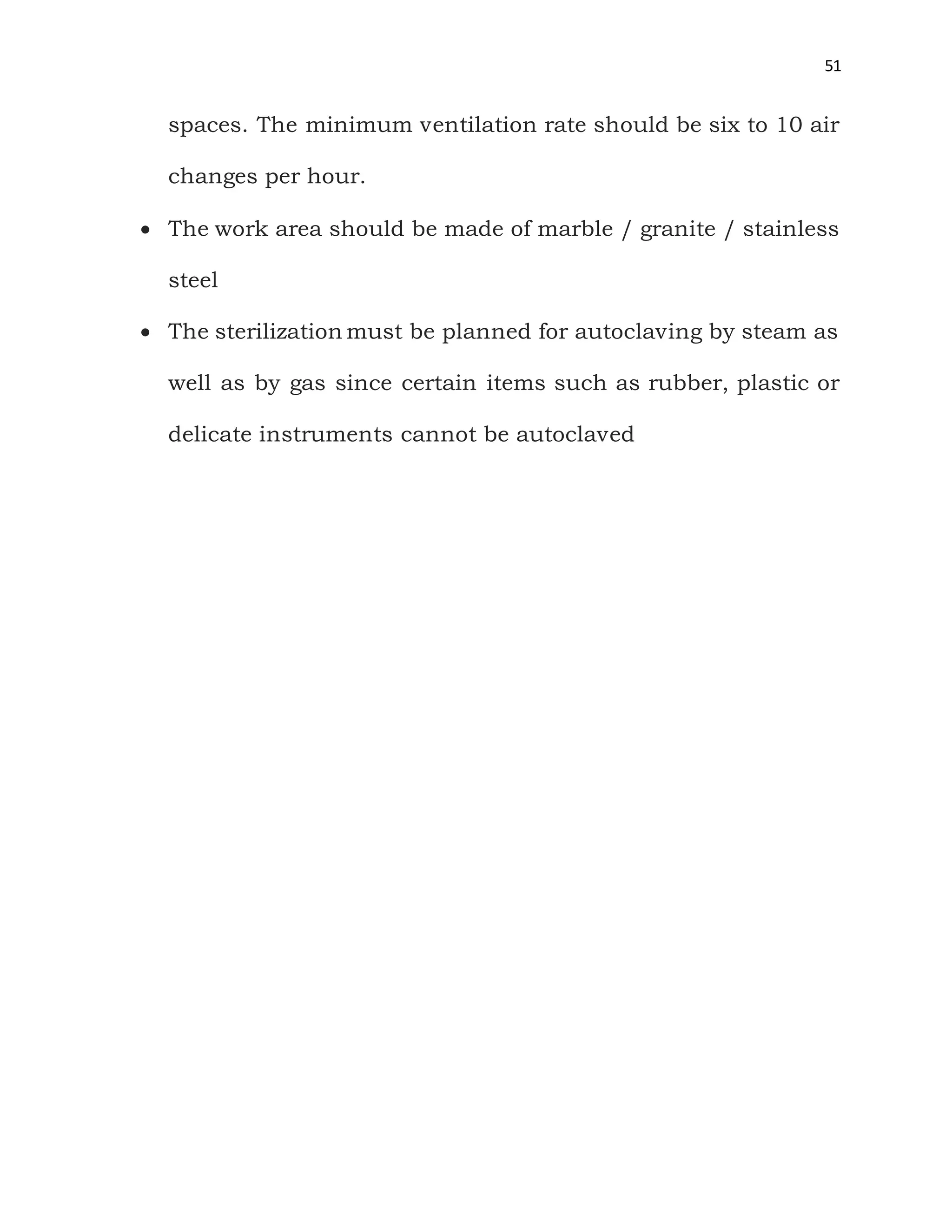 51
spaces. The minimum ventilation rate should be six to 10 air
changes per hour.
 The work area should be made of marble / granite / stainless
steel
 The sterilization must be planned for autoclaving by steam as
well as by gas since certain items such as rubber, plastic or
delicate instruments cannot be autoclaved
 