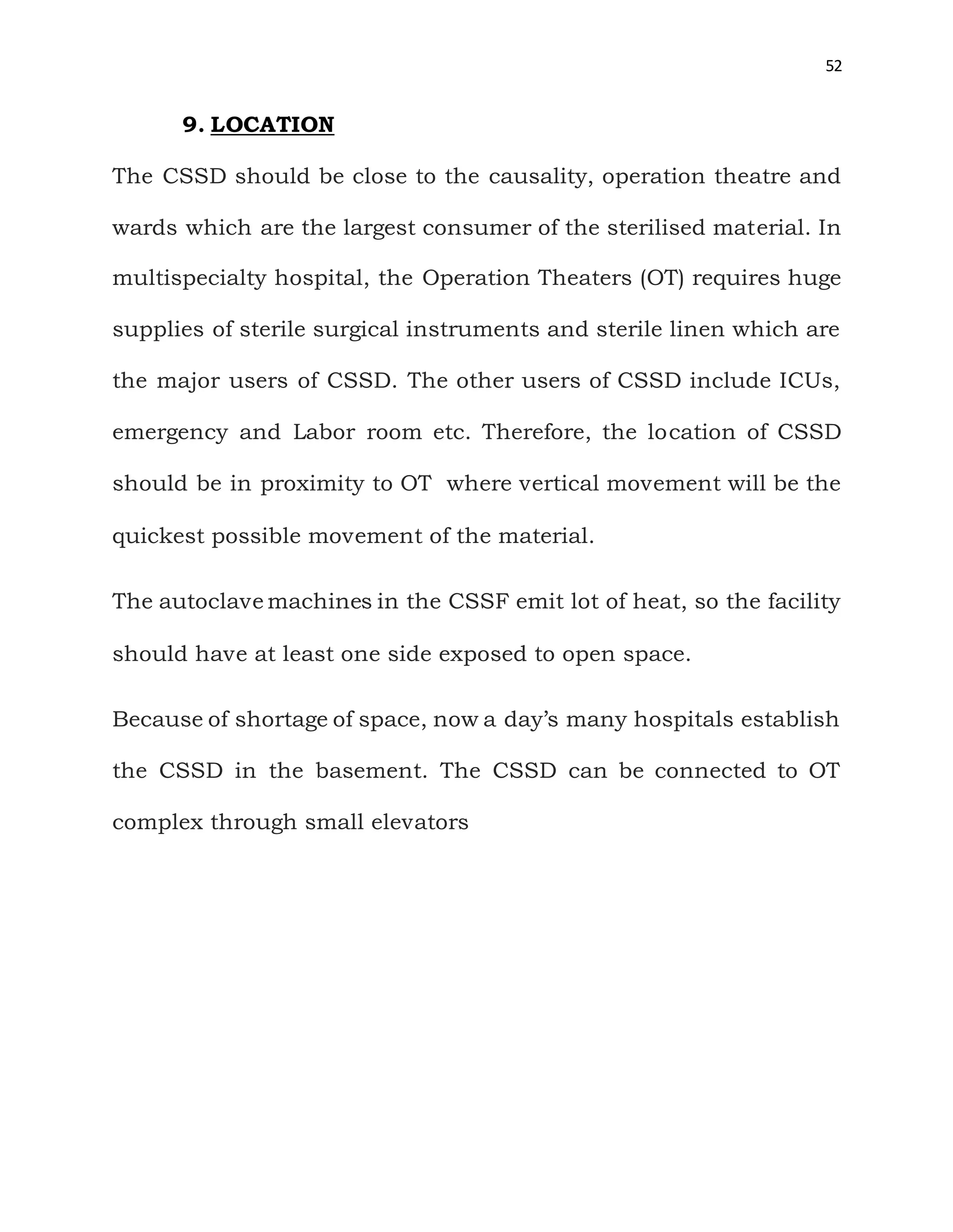 52
9. LOCATION
The CSSD should be close to the causality, operation theatre and
wards which are the largest consumer of the sterilised material. In
multispecialty hospital, the Operation Theaters (OT) requires huge
supplies of sterile surgical instruments and sterile linen which are
the major users of CSSD. The other users of CSSD include ICUs,
emergency and Labor room etc. Therefore, the location of CSSD
should be in proximity to OT where vertical movement will be the
quickest possible movement of the material.
The autoclave machines in the CSSF emit lot of heat, so the facility
should have at least one side exposed to open space.
Because of shortage of space, now a day’s many hospitals establish
the CSSD in the basement. The CSSD can be connected to OT
complex through small elevators
 