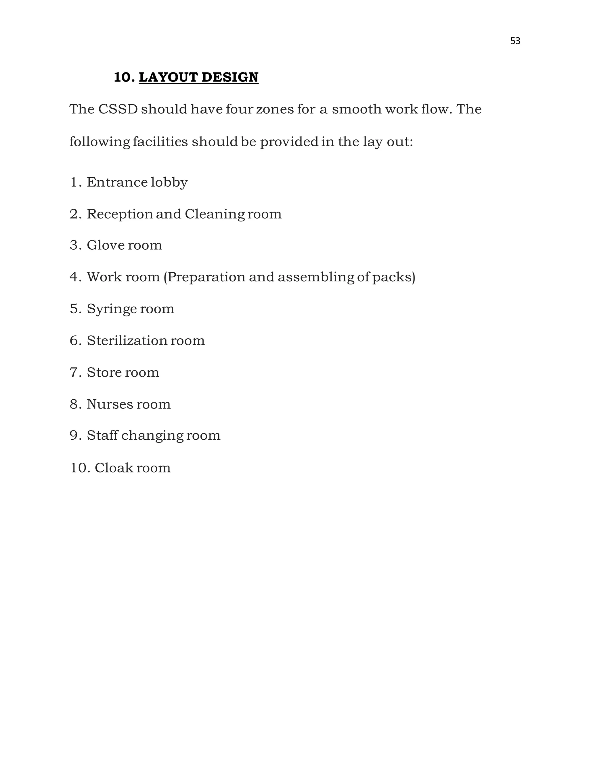 53
10. LAYOUT DESIGN
The CSSD should have four zones for a smooth work flow. The
following facilities should be provided in the lay out:
1. Entrance lobby
2. Reception and Cleaning room
3. Glove room
4. Work room (Preparation and assembling of packs)
5. Syringe room
6. Sterilization room
7. Store room
8. Nurses room
9. Staff changing room
10. Cloak room
 