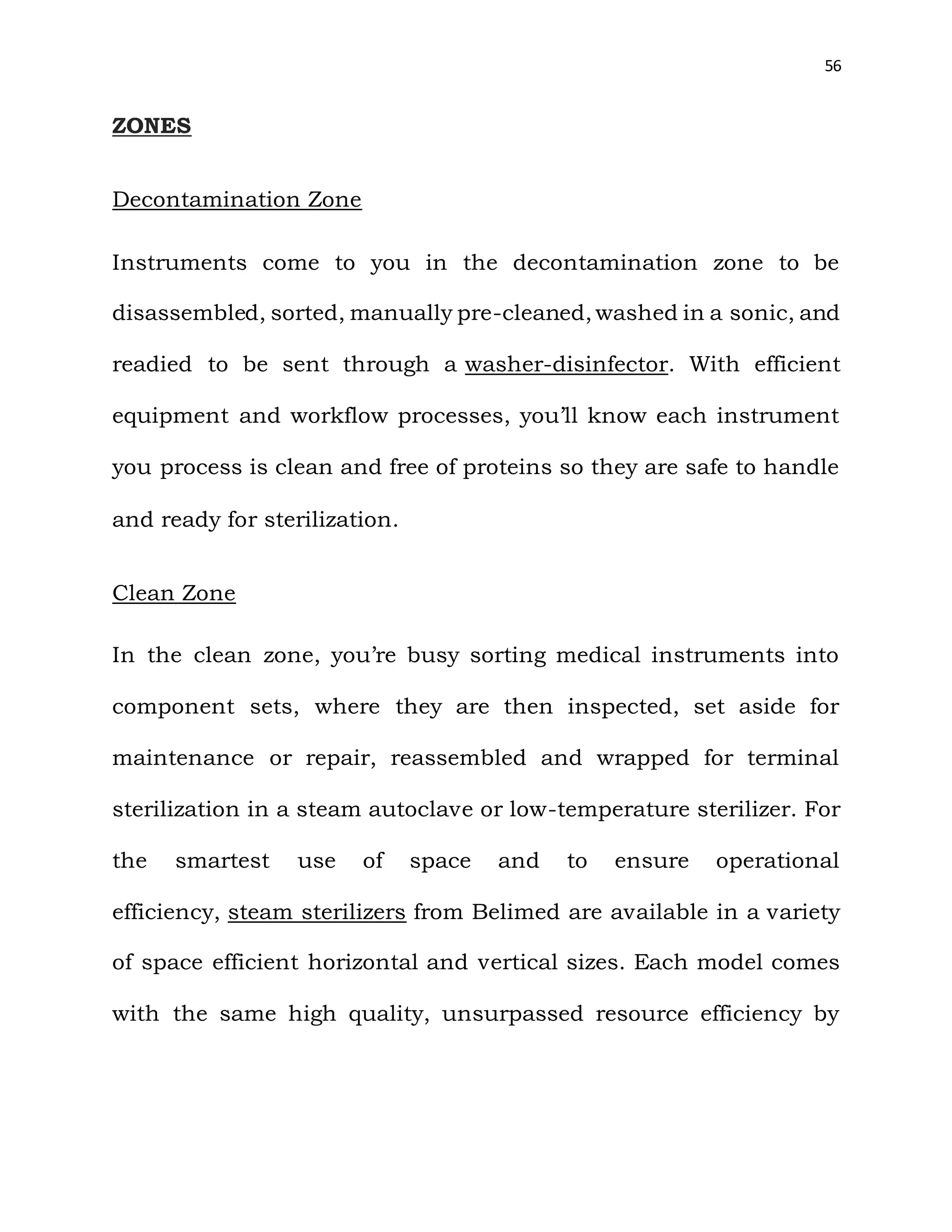 56
ZONES
Decontamination Zone
Instruments come to you in the decontamination zone to be
disassembled, sorted, manually pre-cleaned, washed in a sonic, and
readied to be sent through a washer-disinfector. With efficient
equipment and workflow processes, you’ll know each instrument
you process is clean and free of proteins so they are safe to handle
and ready for sterilization.
Clean Zone
In the clean zone, you’re busy sorting medical instruments into
component sets, where they are then inspected, set aside for
maintenance or repair, reassembled and wrapped for terminal
sterilization in a steam autoclave or low-temperature sterilizer. For
the smartest use of space and to ensure operational
efficiency, steam sterilizers from Belimed are available in a variety
of space efficient horizontal and vertical sizes. Each model comes
with the same high quality, unsurpassed resource efficiency by
 