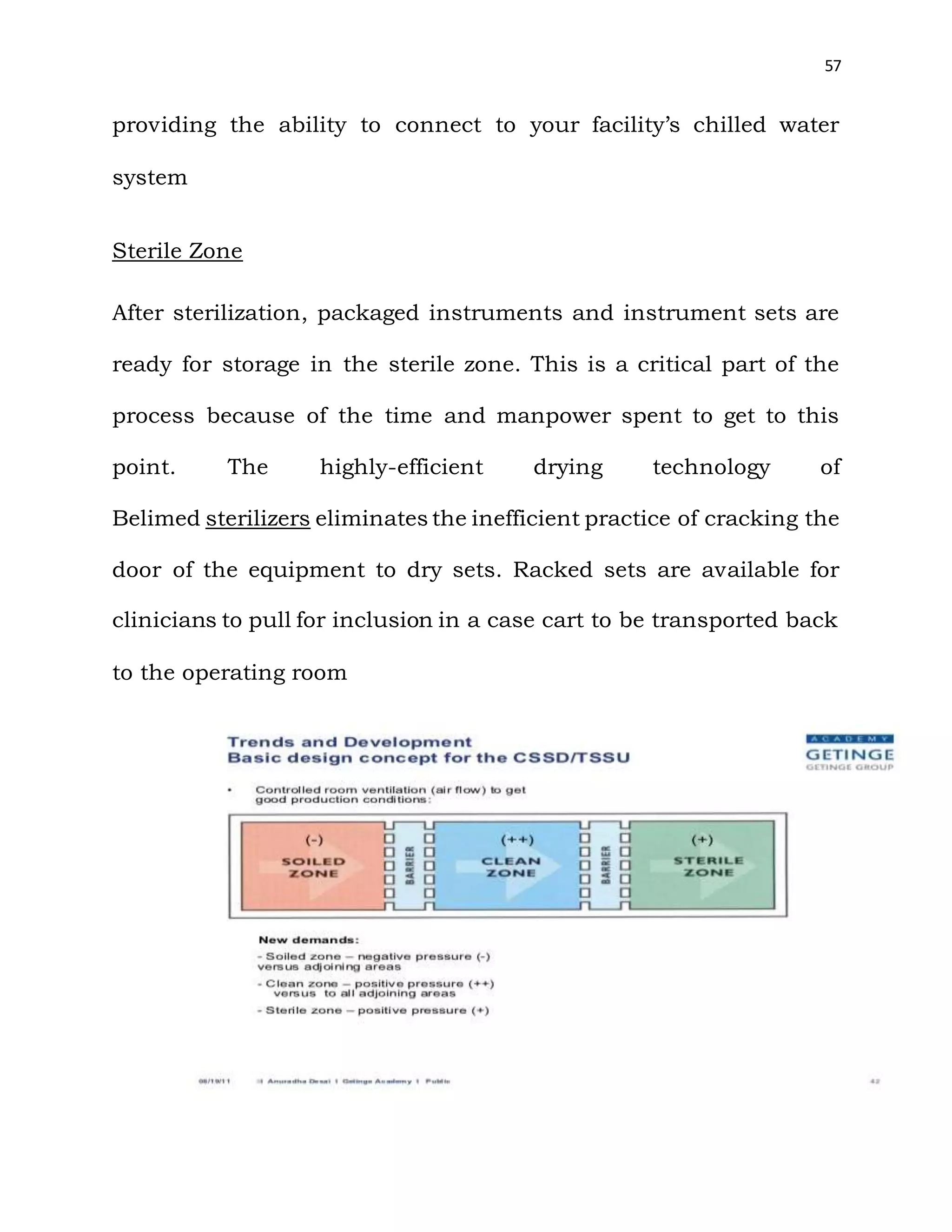 57
providing the ability to connect to your facility’s chilled water
system
Sterile Zone
After sterilization, packaged instruments and instrument sets are
ready for storage in the sterile zone. This is a critical part of the
process because of the time and manpower spent to get to this
point. The highly-efficient drying technology of
Belimed sterilizers eliminates the inefficient practice of cracking the
door of the equipment to dry sets. Racked sets are available for
clinicians to pull for inclusion in a case cart to be transported back
to the operating room
 