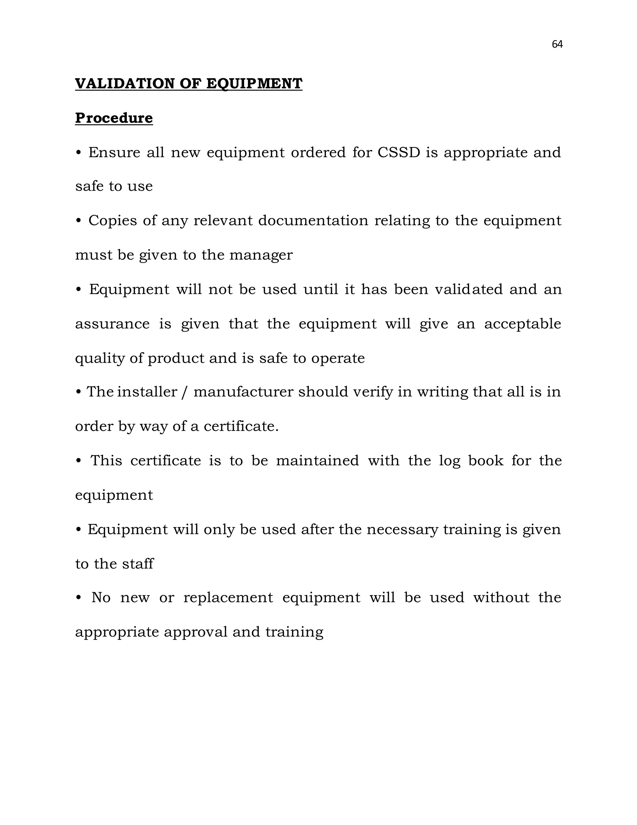 64
VALIDATION OF EQUIPMENT
Procedure
• Ensure all new equipment ordered for CSSD is appropriate and
safe to use
• Copies of any relevant documentation relating to the equipment
must be given to the manager
• Equipment will not be used until it has been validated and an
assurance is given that the equipment will give an acceptable
quality of product and is safe to operate
• The installer / manufacturer should verify in writing that all is in
order by way of a certificate.
• This certificate is to be maintained with the log book for the
equipment
• Equipment will only be used after the necessary training is given
to the staff
• No new or replacement equipment will be used without the
appropriate approval and training
 