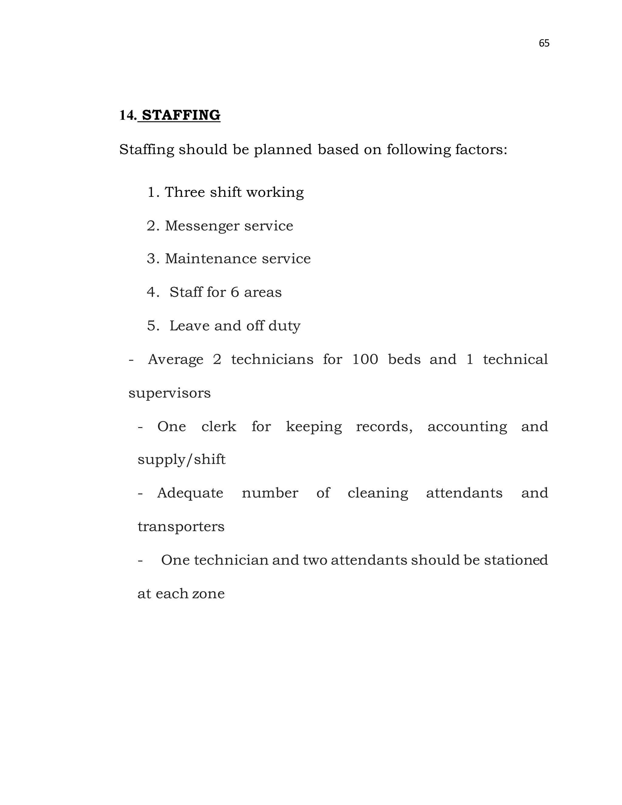 65
14. STAFFING
Staffing should be planned based on following factors:
1. Three shift working
2. Messenger service
3. Maintenance service
4. Staff for 6 areas
5. Leave and off duty
- Average 2 technicians for 100 beds and 1 technical
supervisors
- One clerk for keeping records, accounting and
supply/shift
- Adequate number of cleaning attendants and
transporters
- One technician and two attendants should be stationed
at each zone
 