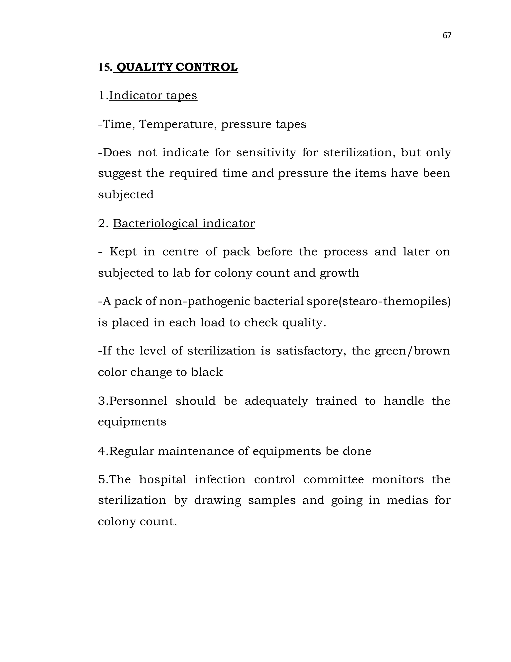 67
15. QUALITY CONTROL
1.Indicator tapes
-Time, Temperature, pressure tapes
-Does not indicate for sensitivity for sterilization, but only
suggest the required time and pressure the items have been
subjected
2. Bacteriological indicator
- Kept in centre of pack before the process and later on
subjected to lab for colony count and growth
-A pack of non-pathogenic bacterial spore(stearo-themopiles)
is placed in each load to check quality.
-If the level of sterilization is satisfactory, the green/brown
color change to black
3.Personnel should be adequately trained to handle the
equipments
4.Regular maintenance of equipments be done
5.The hospital infection control committee monitors the
sterilization by drawing samples and going in medias for
colony count.
 