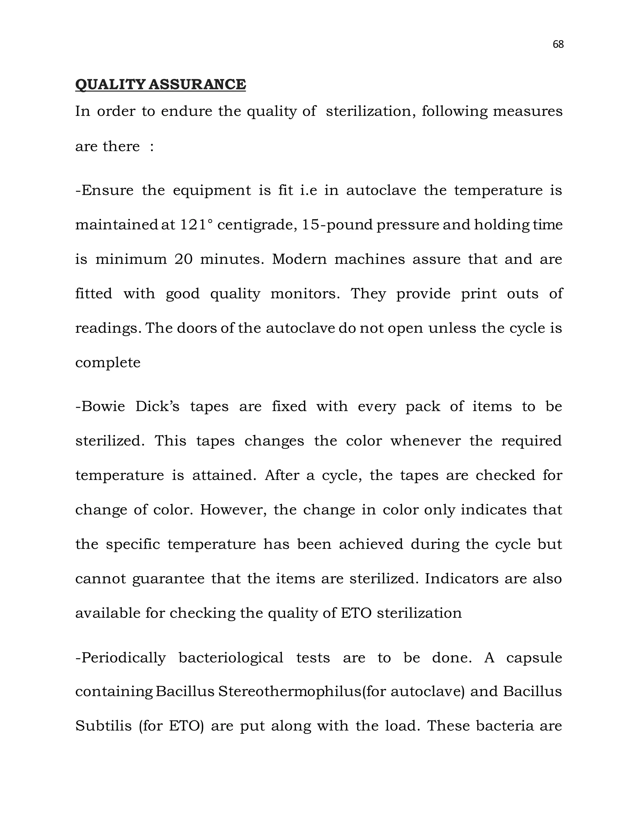 68
QUALITY ASSURANCE
In order to endure the quality of sterilization, following measures
are there :
-Ensure the equipment is fit i.e in autoclave the temperature is
maintained at 121° centigrade, 15-pound pressure and holding time
is minimum 20 minutes. Modern machines assure that and are
fitted with good quality monitors. They provide print outs of
readings. The doors of the autoclave do not open unless the cycle is
complete
-Bowie Dick’s tapes are fixed with every pack of items to be
sterilized. This tapes changes the color whenever the required
temperature is attained. After a cycle, the tapes are checked for
change of color. However, the change in color only indicates that
the specific temperature has been achieved during the cycle but
cannot guarantee that the items are sterilized. Indicators are also
available for checking the quality of ETO sterilization
-Periodically bacteriological tests are to be done. A capsule
containing Bacillus Stereothermophilus(for autoclave) and Bacillus
Subtilis (for ETO) are put along with the load. These bacteria are
 