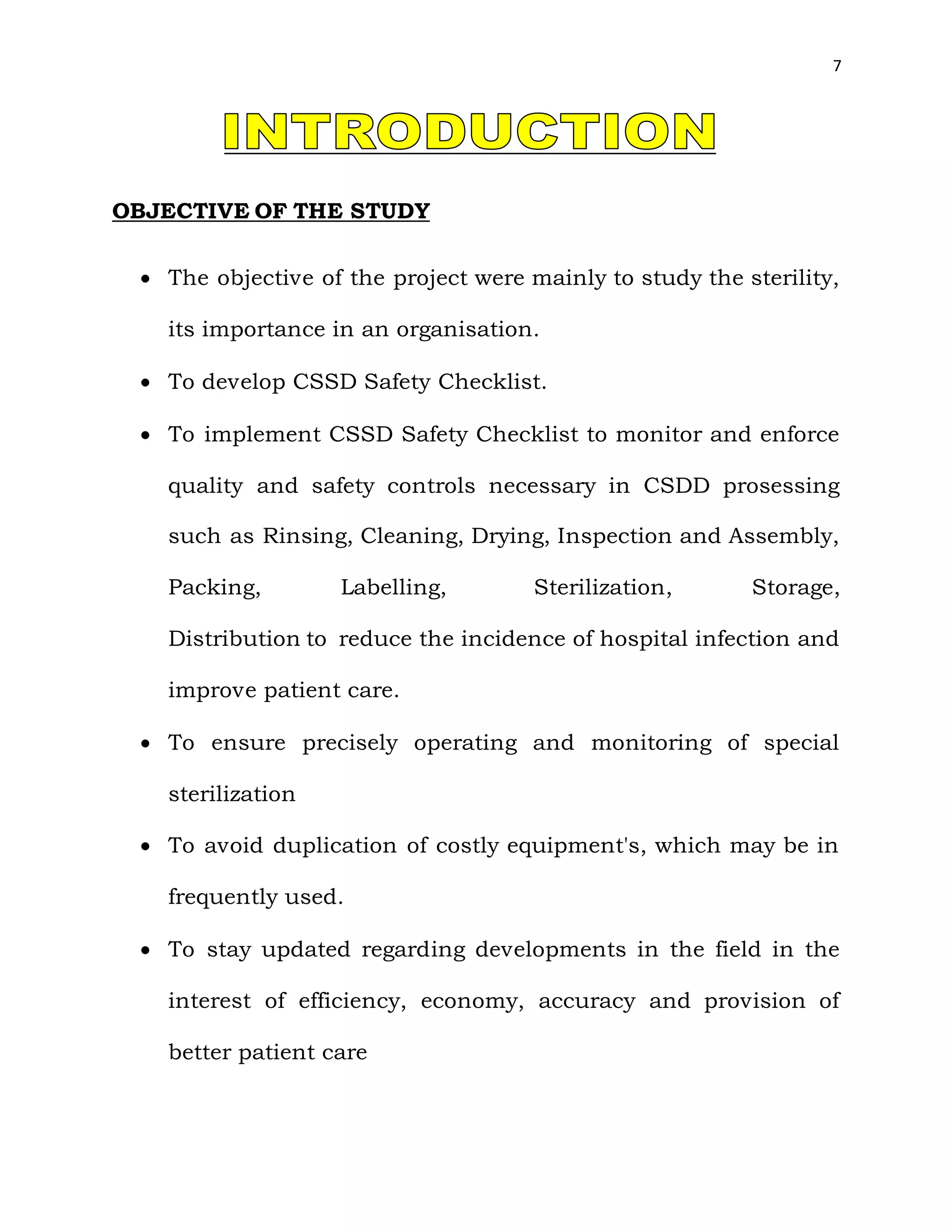 7
OBJECTIVE OF THE STUDY
 The objective of the project were mainly to study the sterility,
its importance in an organisation.
 To develop CSSD Safety Checklist.
 To implement CSSD Safety Checklist to monitor and enforce
quality and safety controls necessary in CSDD prosessing
such as Rinsing, Cleaning, Drying, Inspection and Assembly,
Packing, Labelling, Sterilization, Storage,
Distribution to reduce the incidence of hospital infection and
improve patient care.
 To ensure precisely operating and monitoring of special
sterilization
 To avoid duplication of costly equipment's, which may be in
frequently used.
 To stay updated regarding developments in the field in the
interest of efficiency, economy, accuracy and provision of
better patient care
 