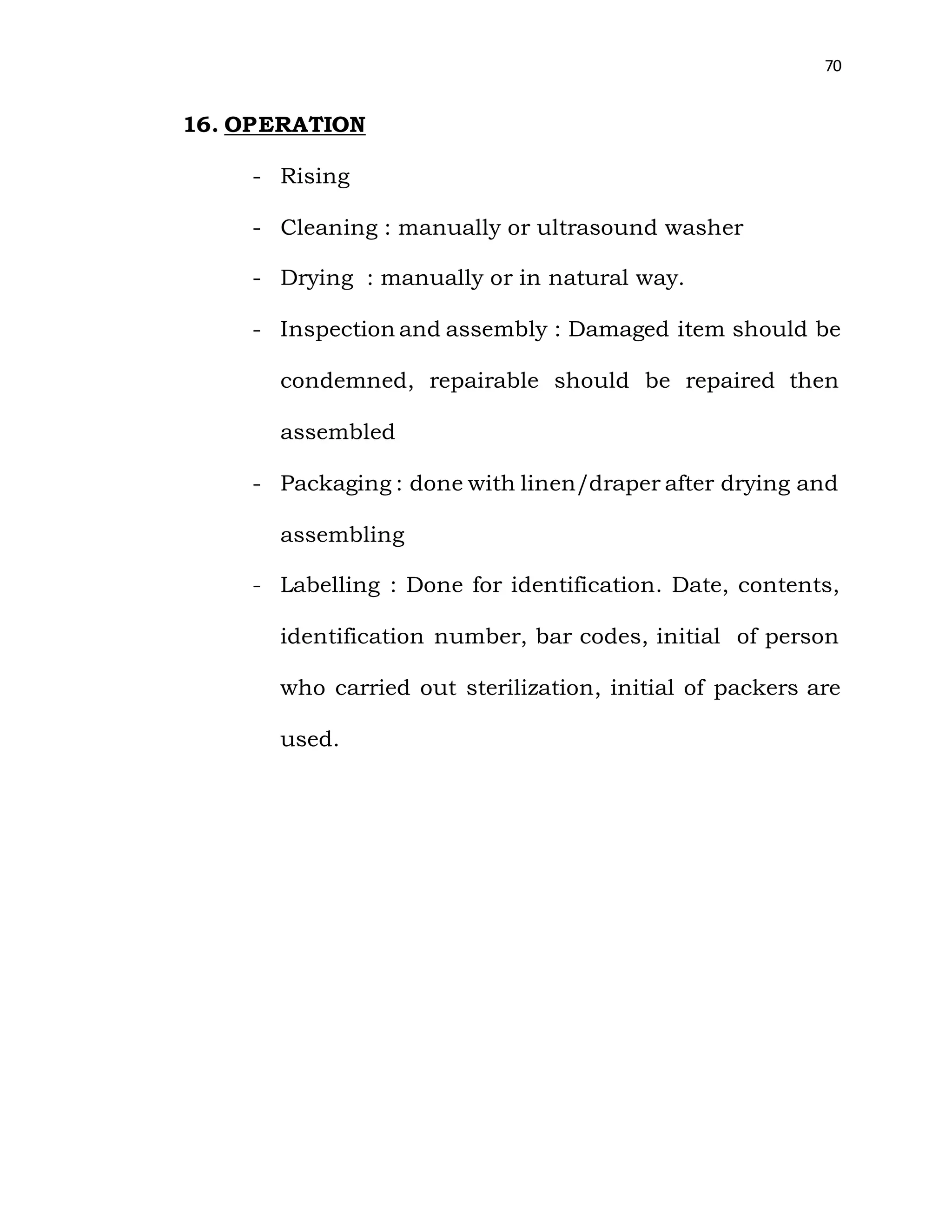 70
16. OPERATION
- Rising
- Cleaning : manually or ultrasound washer
- Drying : manually or in natural way.
- Inspection and assembly : Damaged item should be
condemned, repairable should be repaired then
assembled
- Packaging : done with linen/draper after drying and
assembling
- Labelling : Done for identification. Date, contents,
identification number, bar codes, initial of person
who carried out sterilization, initial of packers are
used.
 