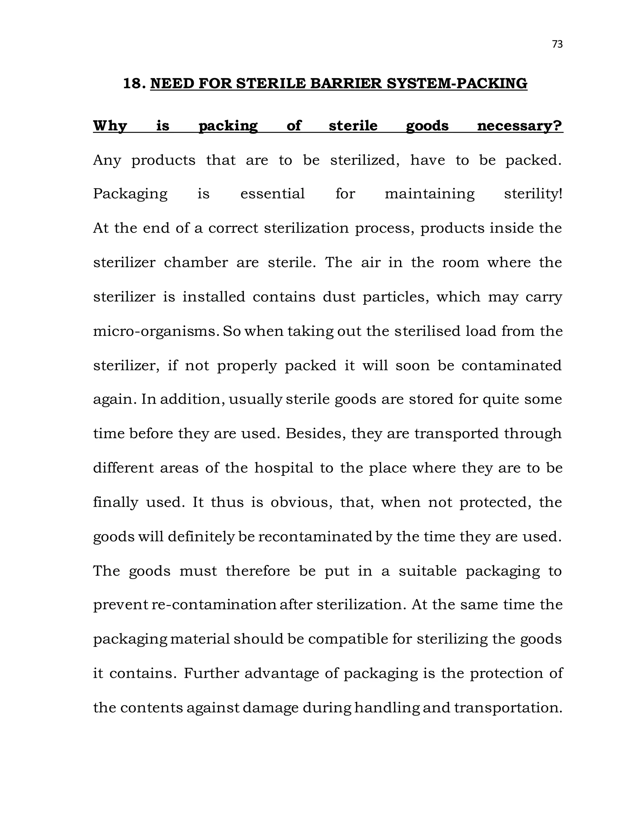 73
18. NEED FOR STERILE BARRIER SYSTEM-PACKING
Why is packing of sterile goods necessary?
Any products that are to be sterilized, have to be packed.
Packaging is essential for maintaining sterility!
At the end of a correct sterilization process, products inside the
sterilizer chamber are sterile. The air in the room where the
sterilizer is installed contains dust particles, which may carry
micro-organisms. So when taking out the sterilised load from the
sterilizer, if not properly packed it will soon be contaminated
again. In addition, usually sterile goods are stored for quite some
time before they are used. Besides, they are transported through
different areas of the hospital to the place where they are to be
finally used. It thus is obvious, that, when not protected, the
goods will definitely be recontaminated by the time they are used.
The goods must therefore be put in a suitable packaging to
prevent re-contamination after sterilization. At the same time the
packaging material should be compatible for sterilizing the goods
it contains. Further advantage of packaging is the protection of
the contents against damage during handling and transportation.
 