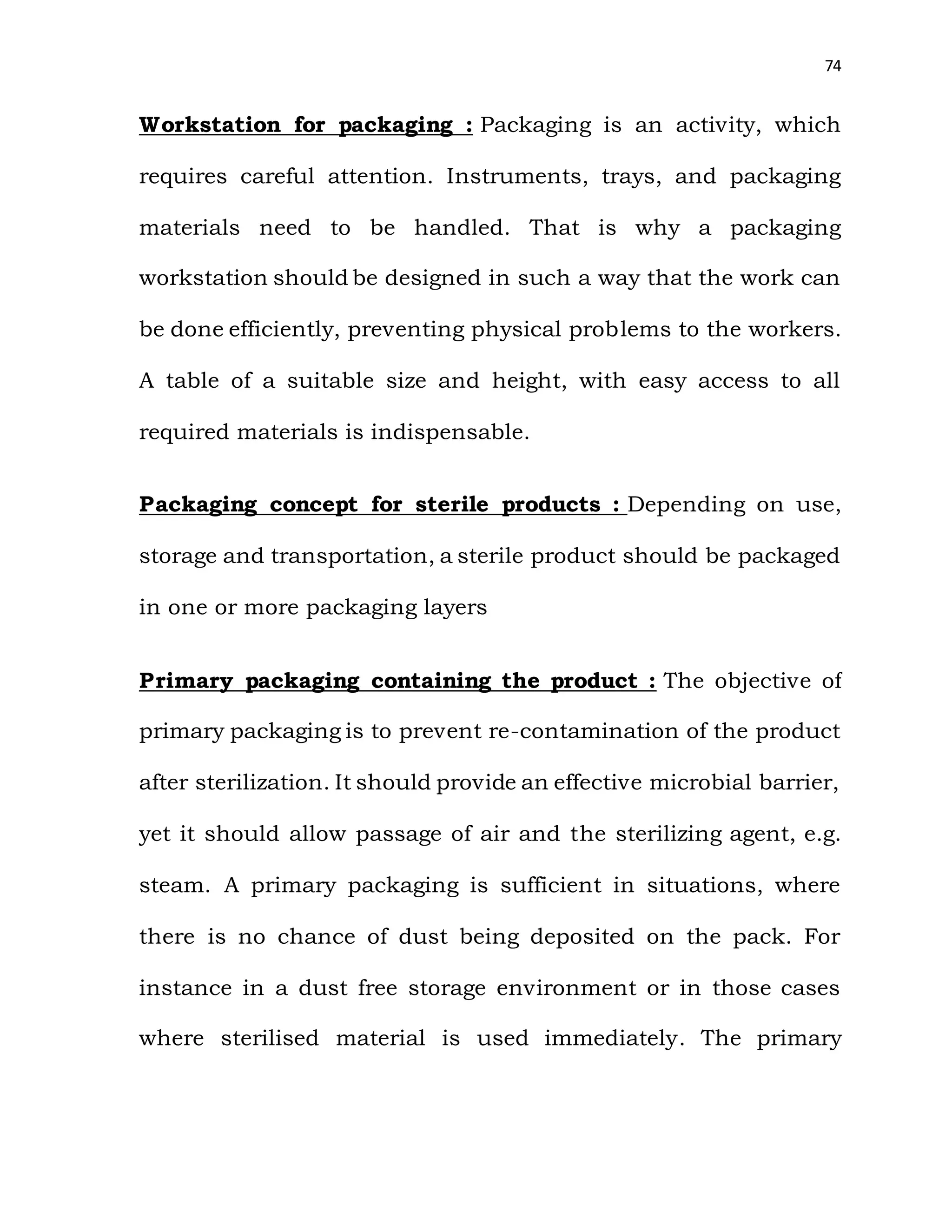 74
Workstation for packaging : Packaging is an activity, which
requires careful attention. Instruments, trays, and packaging
materials need to be handled. That is why a packaging
workstation should be designed in such a way that the work can
be done efficiently, preventing physical problems to the workers.
A table of a suitable size and height, with easy access to all
required materials is indispensable.
Packaging concept for sterile products : Depending on use,
storage and transportation, a sterile product should be packaged
in one or more packaging layers
Primary packaging containing the product : The objective of
primary packaging is to prevent re-contamination of the product
after sterilization. It should provide an effective microbial barrier,
yet it should allow passage of air and the sterilizing agent, e.g.
steam. A primary packaging is sufficient in situations, where
there is no chance of dust being deposited on the pack. For
instance in a dust free storage environment or in those cases
where sterilised material is used immediately. The primary
 
