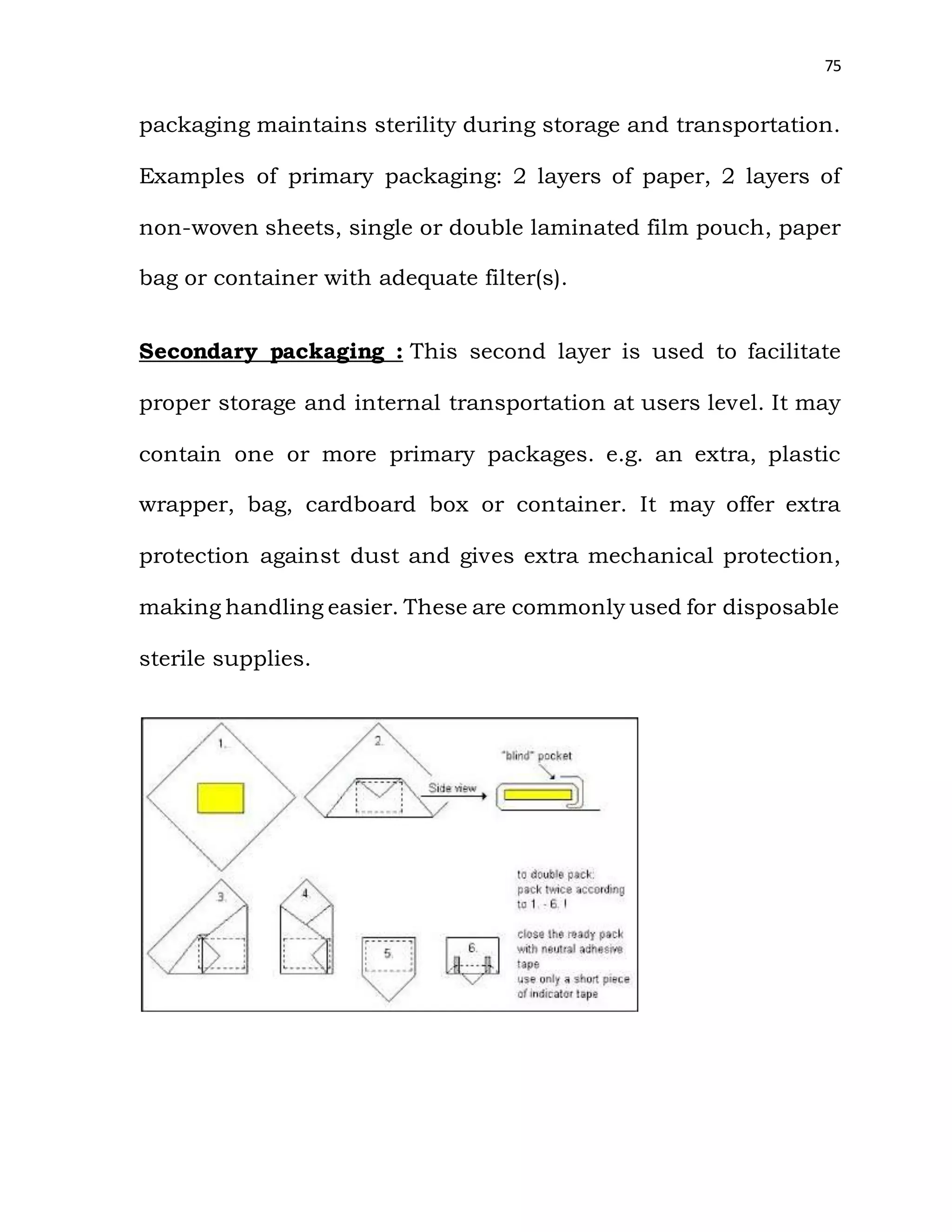 75
packaging maintains sterility during storage and transportation.
Examples of primary packaging: 2 layers of paper, 2 layers of
non-woven sheets, single or double laminated film pouch, paper
bag or container with adequate filter(s).
Secondary packaging : This second layer is used to facilitate
proper storage and internal transportation at users level. It may
contain one or more primary packages. e.g. an extra, plastic
wrapper, bag, cardboard box or container. It may offer extra
protection against dust and gives extra mechanical protection,
making handling easier. These are commonly used for disposable
sterile supplies.
 