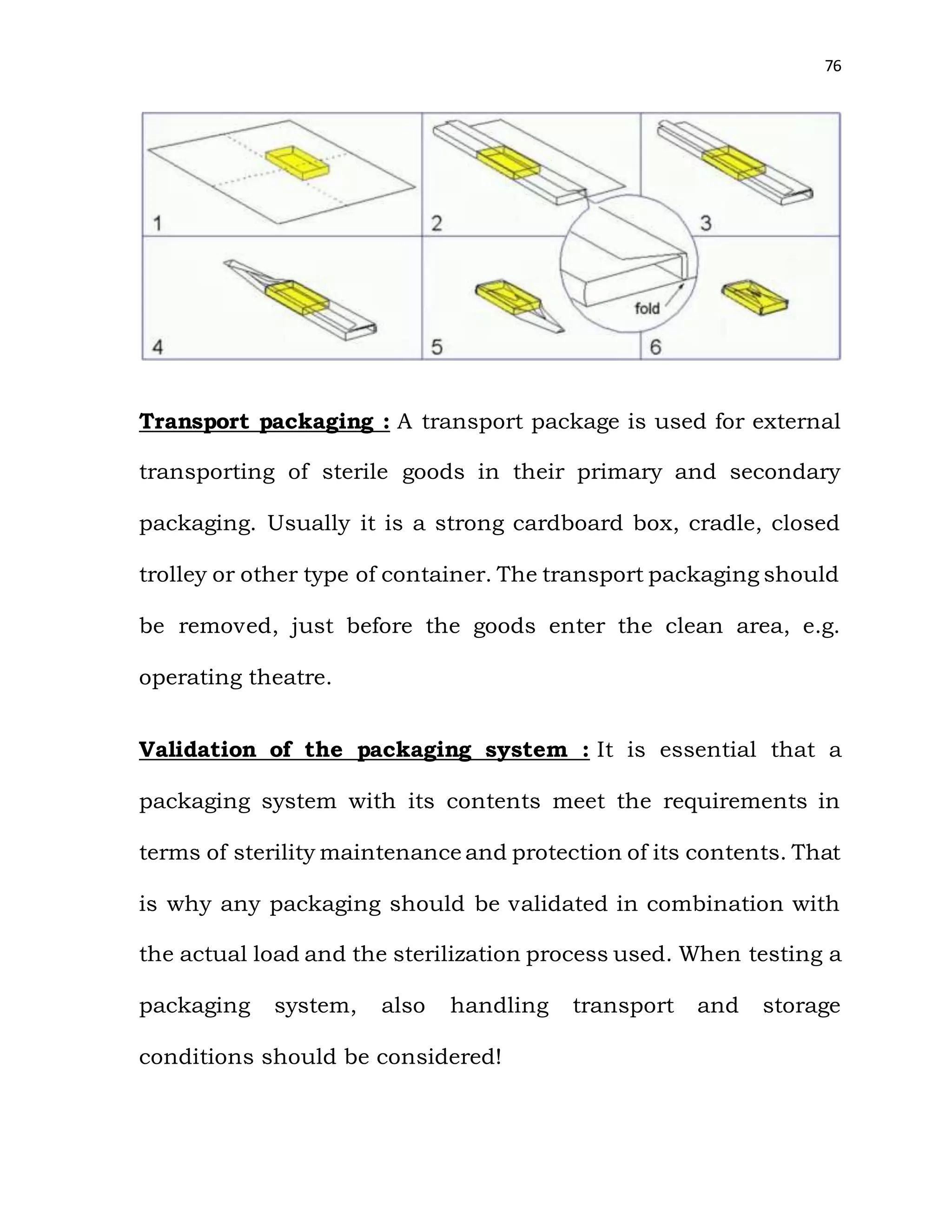 76
Transport packaging : A transport package is used for external
transporting of sterile goods in their primary and secondary
packaging. Usually it is a strong cardboard box, cradle, closed
trolley or other type of container. The transport packaging should
be removed, just before the goods enter the clean area, e.g.
operating theatre.
Validation of the packaging system : It is essential that a
packaging system with its contents meet the requirements in
terms of sterility maintenance and protection of its contents. That
is why any packaging should be validated in combination with
the actual load and the sterilization process used. When testing a
packaging system, also handling transport and storage
conditions should be considered!
 