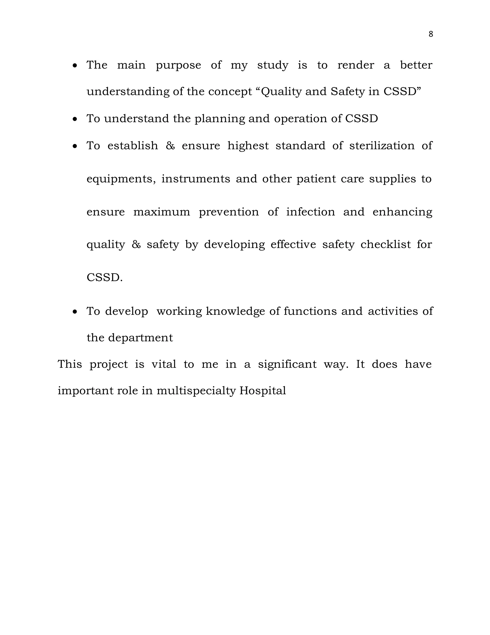8
 The main purpose of my study is to render a better
understanding of the concept “Quality and Safety in CSSD”
 To understand the planning and operation of CSSD
 To establish & ensure highest standard of sterilization of
equipments, instruments and other patient care supplies to
ensure maximum prevention of infection and enhancing
quality & safety by developing effective safety checklist for
CSSD.
 To develop working knowledge of functions and activities of
the department
This project is vital to me in a significant way. It does have
important role in multispecialty Hospital
 