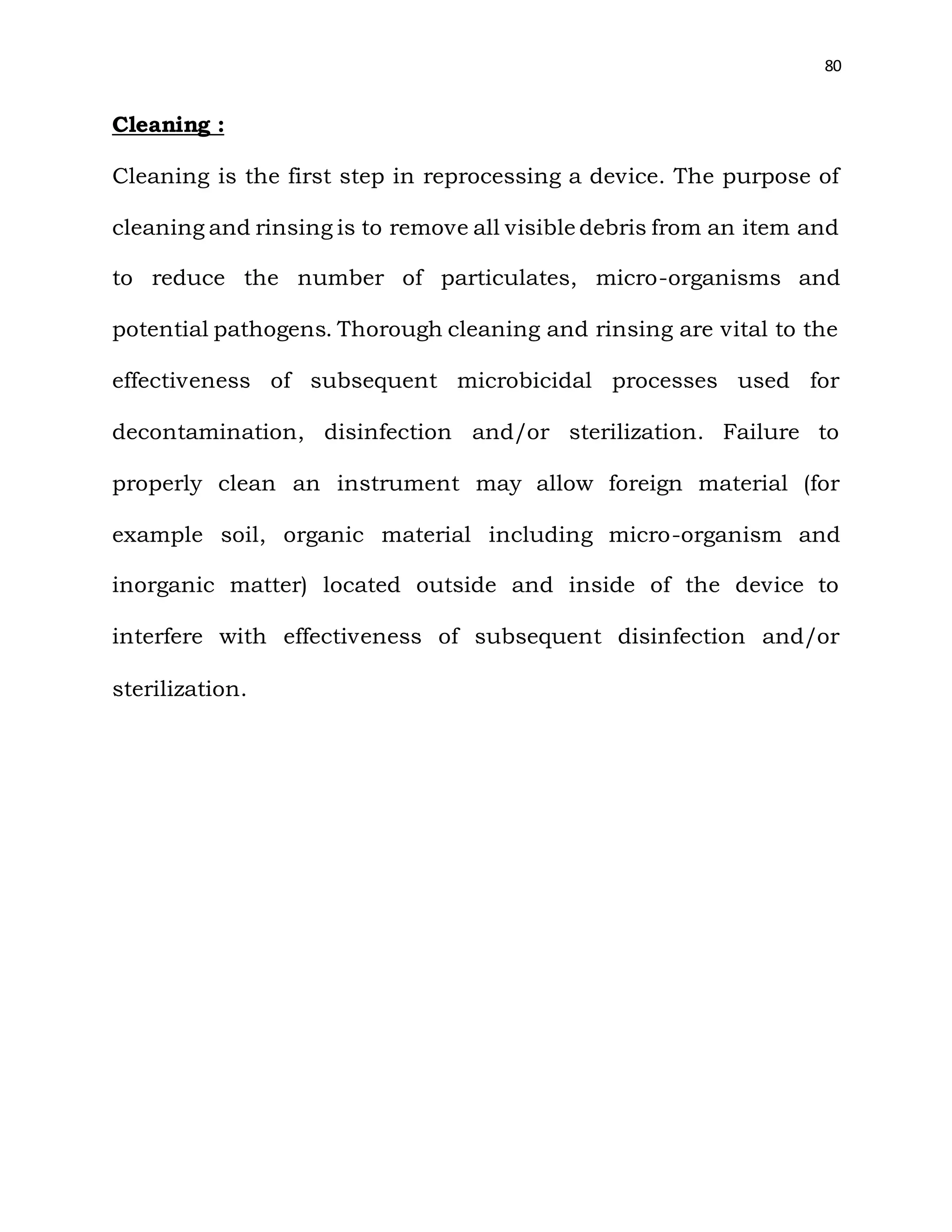80
Cleaning :
Cleaning is the first step in reprocessing a device. The purpose of
cleaning and rinsing is to remove all visible debris from an item and
to reduce the number of particulates, micro-organisms and
potential pathogens. Thorough cleaning and rinsing are vital to the
effectiveness of subsequent microbicidal processes used for
decontamination, disinfection and/or sterilization. Failure to
properly clean an instrument may allow foreign material (for
example soil, organic material including micro-organism and
inorganic matter) located outside and inside of the device to
interfere with effectiveness of subsequent disinfection and/or
sterilization.
 