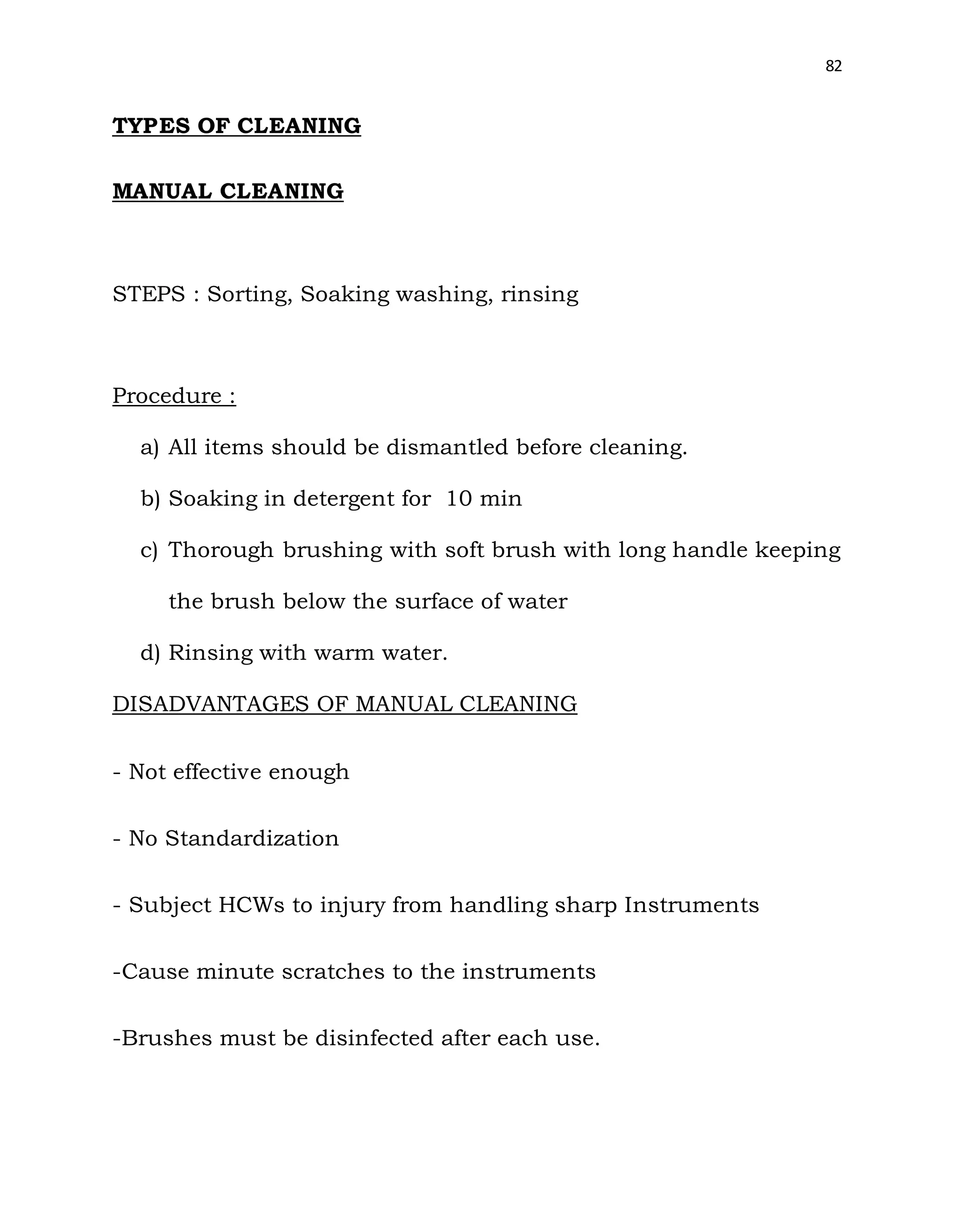 82
TYPES OF CLEANING
MANUAL CLEANING
STEPS : Sorting, Soaking washing, rinsing
Procedure :
a) All items should be dismantled before cleaning.
b) Soaking in detergent for 10 min
c) Thorough brushing with soft brush with long handle keeping
the brush below the surface of water
d) Rinsing with warm water.
DISADVANTAGES OF MANUAL CLEANING
- Not effective enough
- No Standardization
- Subject HCWs to injury from handling sharp Instruments
-Cause minute scratches to the instruments
-Brushes must be disinfected after each use.
 