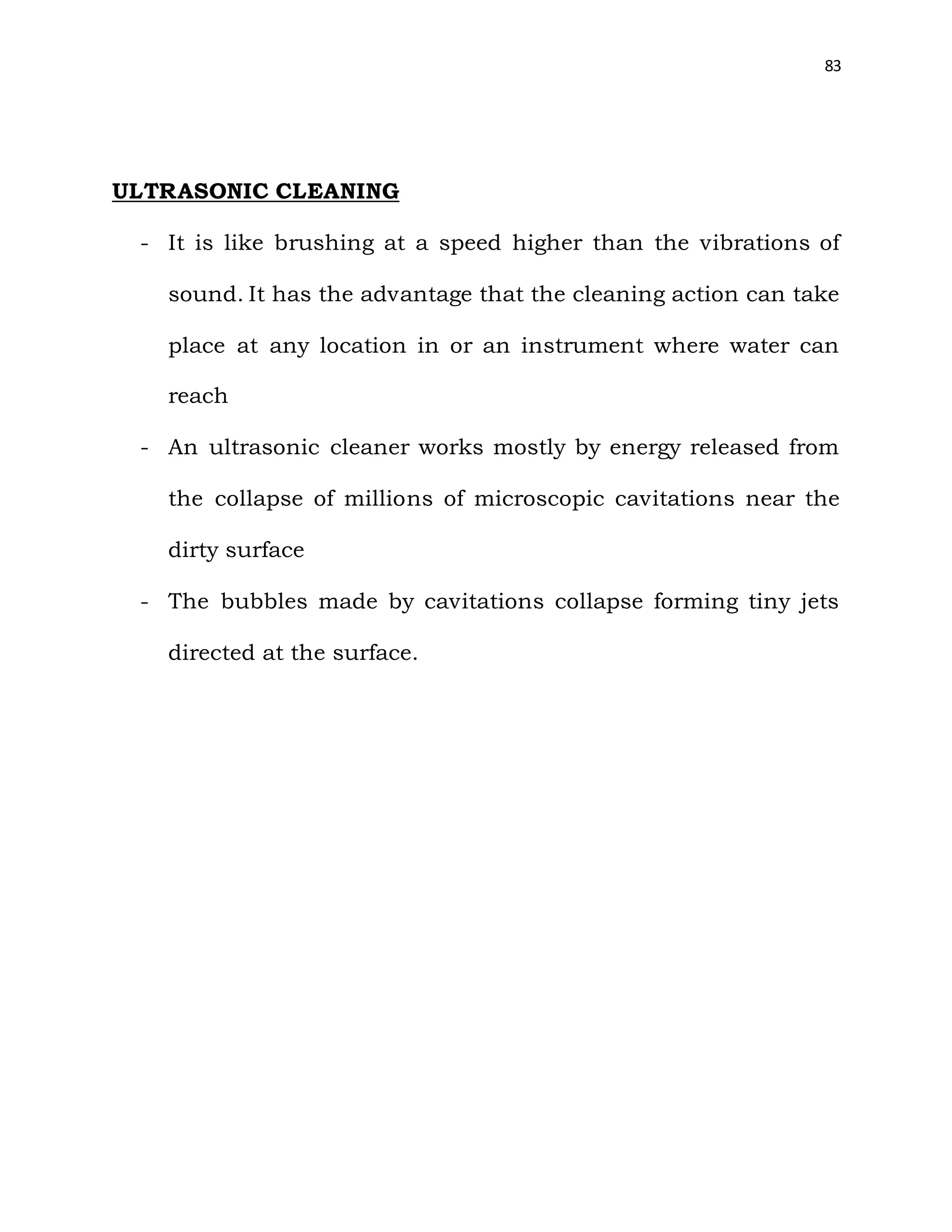 83
ULTRASONIC CLEANING
- It is like brushing at a speed higher than the vibrations of
sound. It has the advantage that the cleaning action can take
place at any location in or an instrument where water can
reach
- An ultrasonic cleaner works mostly by energy released from
the collapse of millions of microscopic cavitations near the
dirty surface
- The bubbles made by cavitations collapse forming tiny jets
directed at the surface.
 