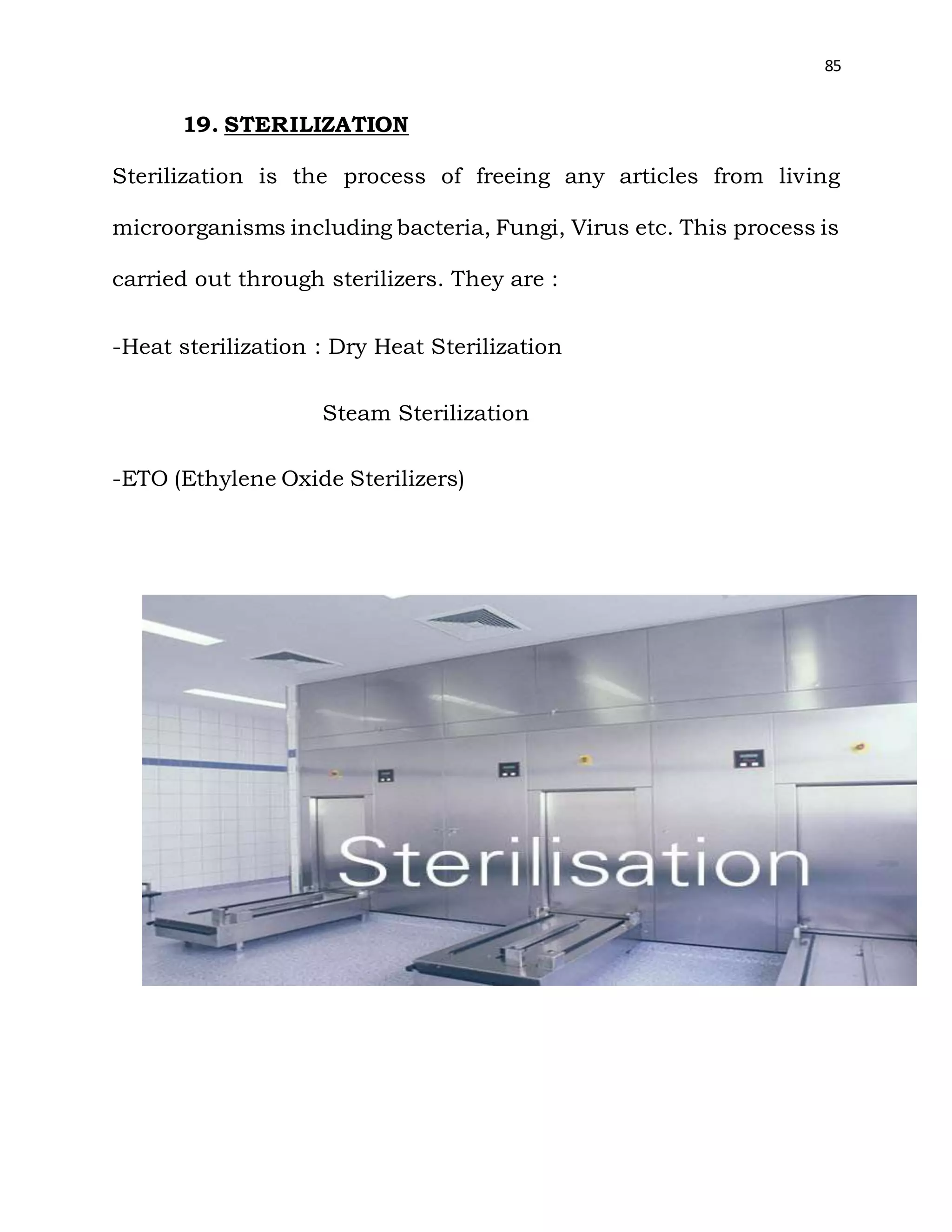 85
19. STERILIZATION
Sterilization is the process of freeing any articles from living
microorganisms including bacteria, Fungi, Virus etc. This process is
carried out through sterilizers. They are :
-Heat sterilization : Dry Heat Sterilization
Steam Sterilization
-ETO (Ethylene Oxide Sterilizers)
 
