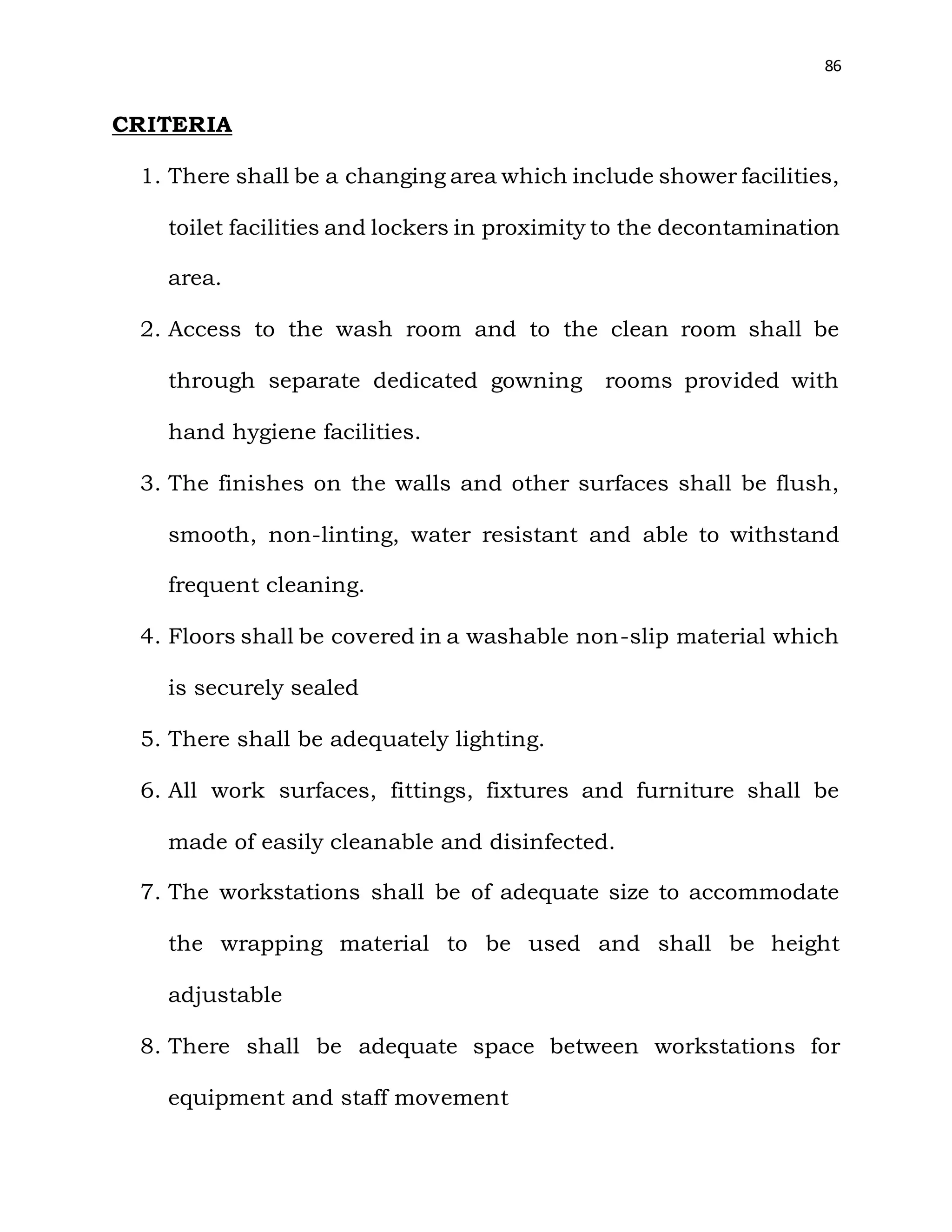 86
CRITERIA
1. There shall be a changing area which include shower facilities,
toilet facilities and lockers in proximity to the decontamination
area.
2. Access to the wash room and to the clean room shall be
through separate dedicated gowning rooms provided with
hand hygiene facilities.
3. The finishes on the walls and other surfaces shall be flush,
smooth, non-linting, water resistant and able to withstand
frequent cleaning.
4. Floors shall be covered in a washable non-slip material which
is securely sealed
5. There shall be adequately lighting.
6. All work surfaces, fittings, fixtures and furniture shall be
made of easily cleanable and disinfected.
7. The workstations shall be of adequate size to accommodate
the wrapping material to be used and shall be height
adjustable
8. There shall be adequate space between workstations for
equipment and staff movement
 