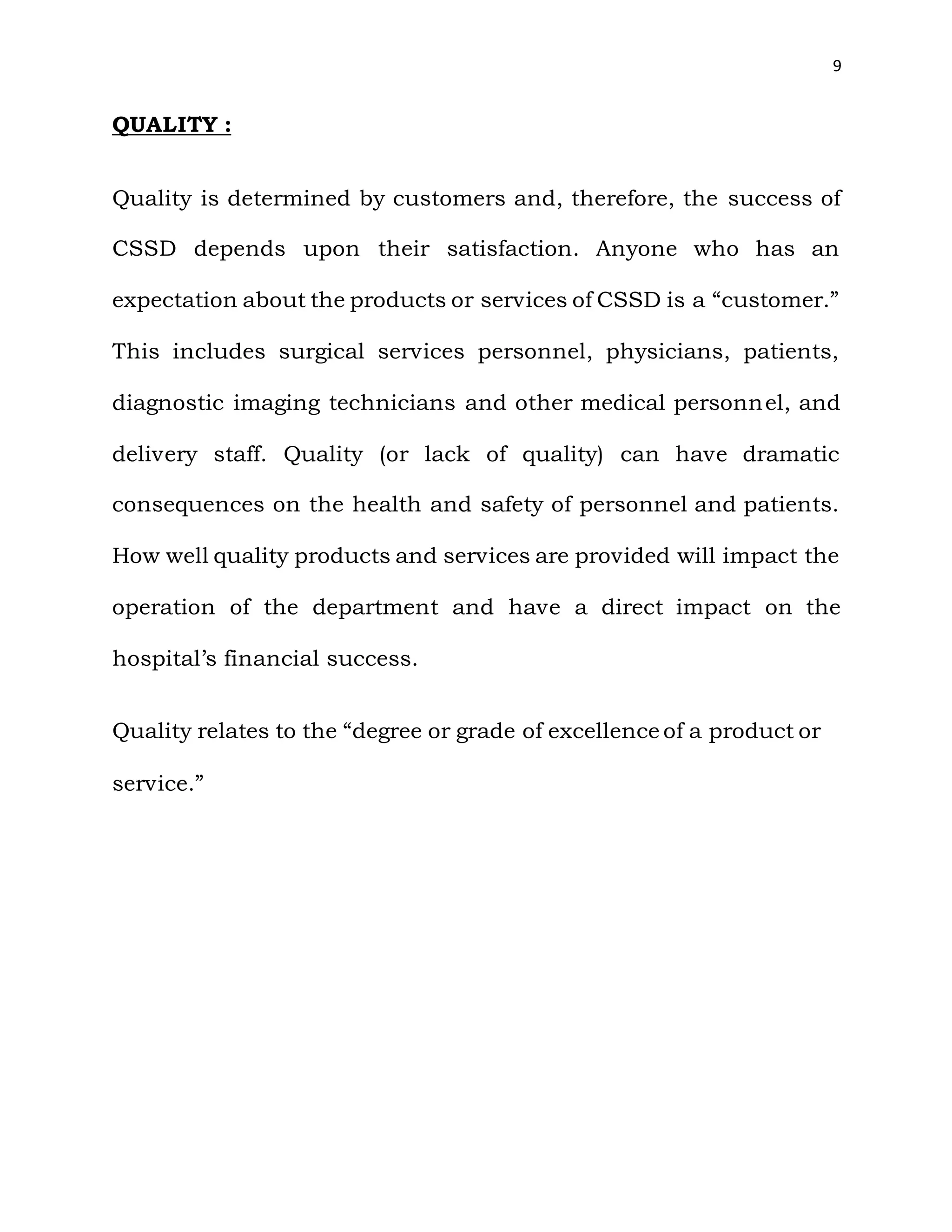 9
QUALITY :
Quality is determined by customers and, therefore, the success of
CSSD depends upon their satisfaction. Anyone who has an
expectation about the products or services of CSSD is a “customer.”
This includes surgical services personnel, physicians, patients,
diagnostic imaging technicians and other medical personnel, and
delivery staff. Quality (or lack of quality) can have dramatic
consequences on the health and safety of personnel and patients.
How well quality products and services are provided will impact the
operation of the department and have a direct impact on the
hospital’s financial success.
Quality relates to the “degree or grade of excellence of a product or
service.”
 