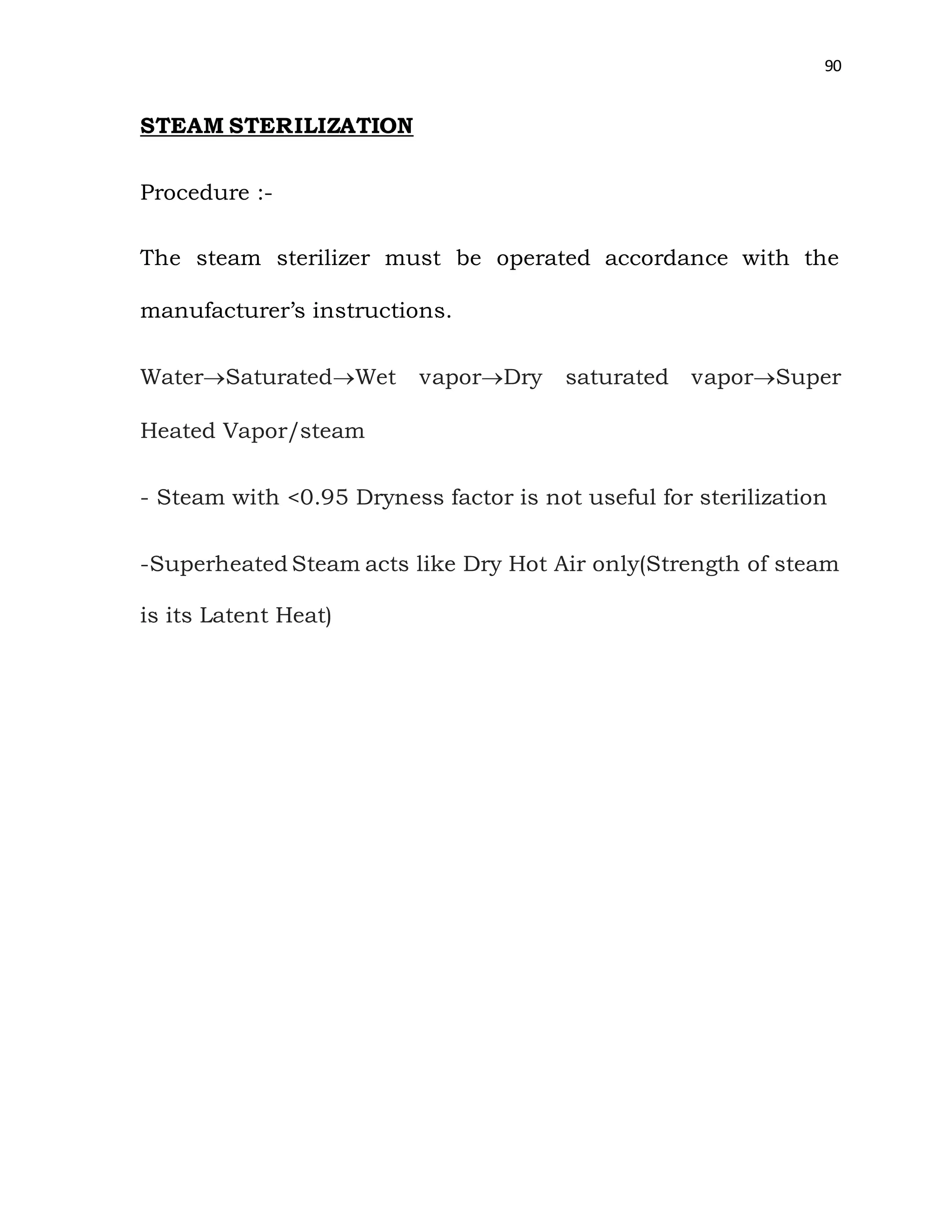 90
STEAM STERILIZATION
Procedure :-
The steam sterilizer must be operated accordance with the
manufacturer’s instructions.
WaterSaturatedWet vaporDry saturated vaporSuper
Heated Vapor/steam
- Steam with <0.95 Dryness factor is not useful for sterilization
-Superheated Steam acts like Dry Hot Air only(Strength of steam
is its Latent Heat)
 