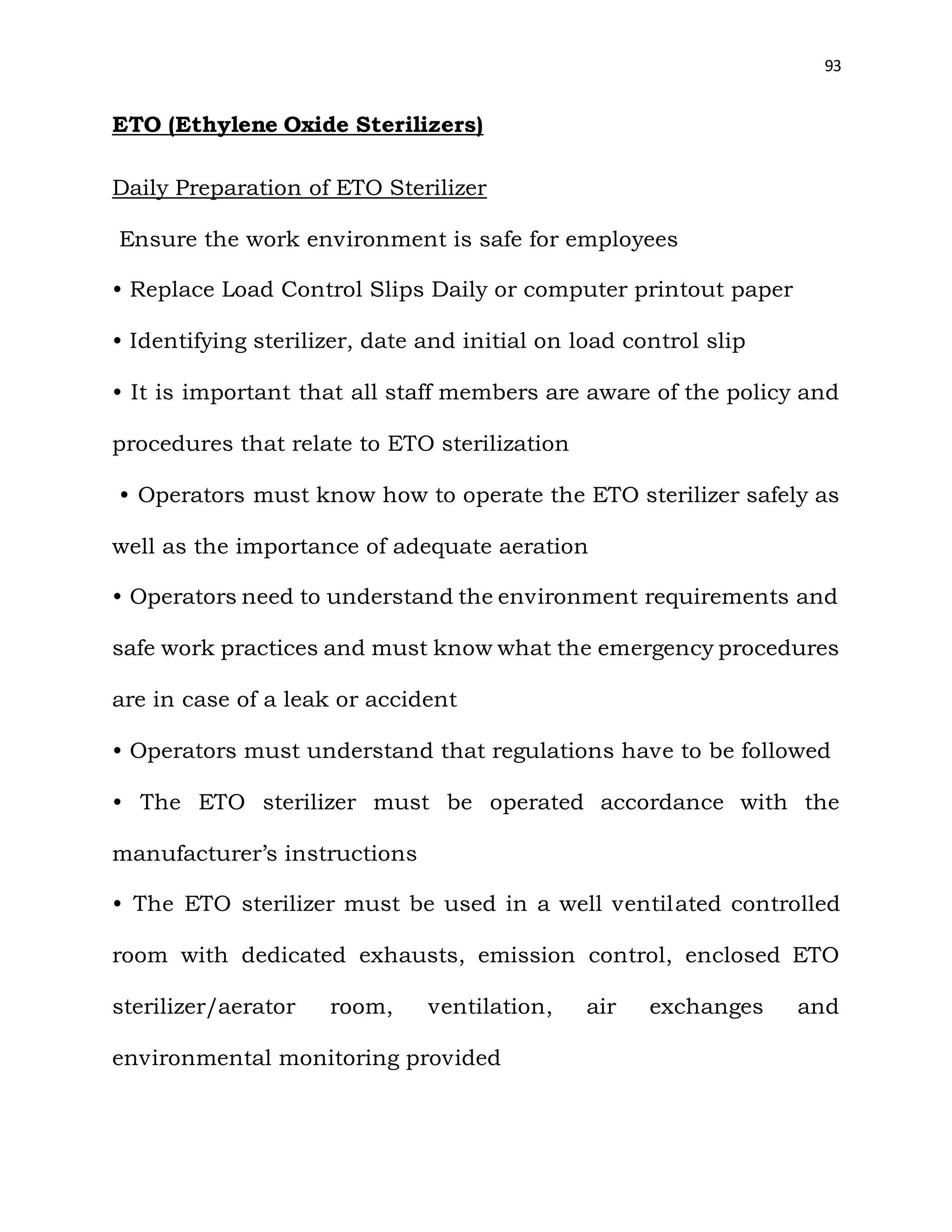 93
ETO (Ethylene Oxide Sterilizers)
Daily Preparation of ETO Sterilizer
Ensure the work environment is safe for employees
• Replace Load Control Slips Daily or computer printout paper
• Identifying sterilizer, date and initial on load control slip
• It is important that all staff members are aware of the policy and
procedures that relate to ETO sterilization
• Operators must know how to operate the ETO sterilizer safely as
well as the importance of adequate aeration
• Operators need to understand the environment requirements and
safe work practices and must know what the emergency procedures
are in case of a leak or accident
• Operators must understand that regulations have to be followed
• The ETO sterilizer must be operated accordance with the
manufacturer’s instructions
• The ETO sterilizer must be used in a well ventilated controlled
room with dedicated exhausts, emission control, enclosed ETO
sterilizer/aerator room, ventilation, air exchanges and
environmental monitoring provided
 