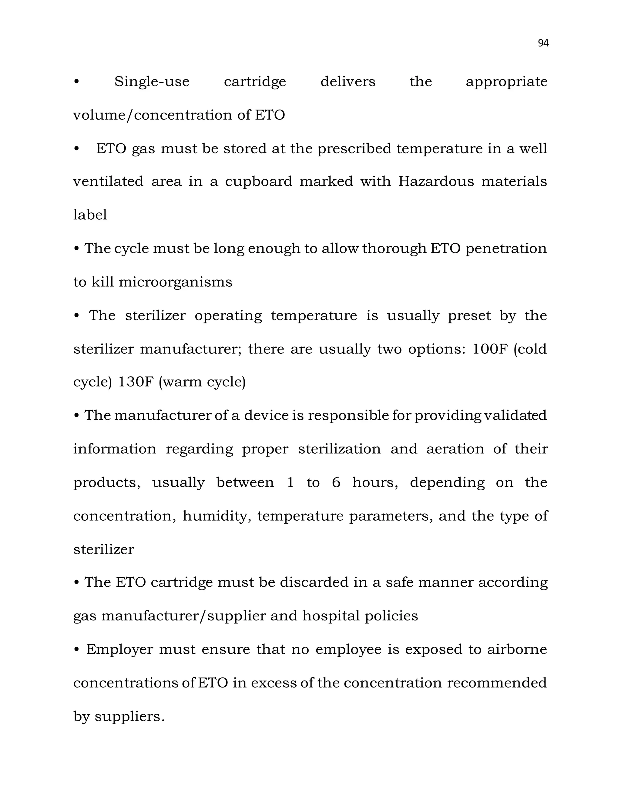 94
• Single-use cartridge delivers the appropriate
volume/concentration of ETO
• ETO gas must be stored at the prescribed temperature in a well
ventilated area in a cupboard marked with Hazardous materials
label
• The cycle must be long enough to allow thorough ETO penetration
to kill microorganisms
• The sterilizer operating temperature is usually preset by the
sterilizer manufacturer; there are usually two options: 100F (cold
cycle) 130F (warm cycle)
• The manufacturer of a device is responsible for providing validated
information regarding proper sterilization and aeration of their
products, usually between 1 to 6 hours, depending on the
concentration, humidity, temperature parameters, and the type of
sterilizer
• The ETO cartridge must be discarded in a safe manner according
gas manufacturer/supplier and hospital policies
• Employer must ensure that no employee is exposed to airborne
concentrations of ETO in excess of the concentration recommended
by suppliers.
 