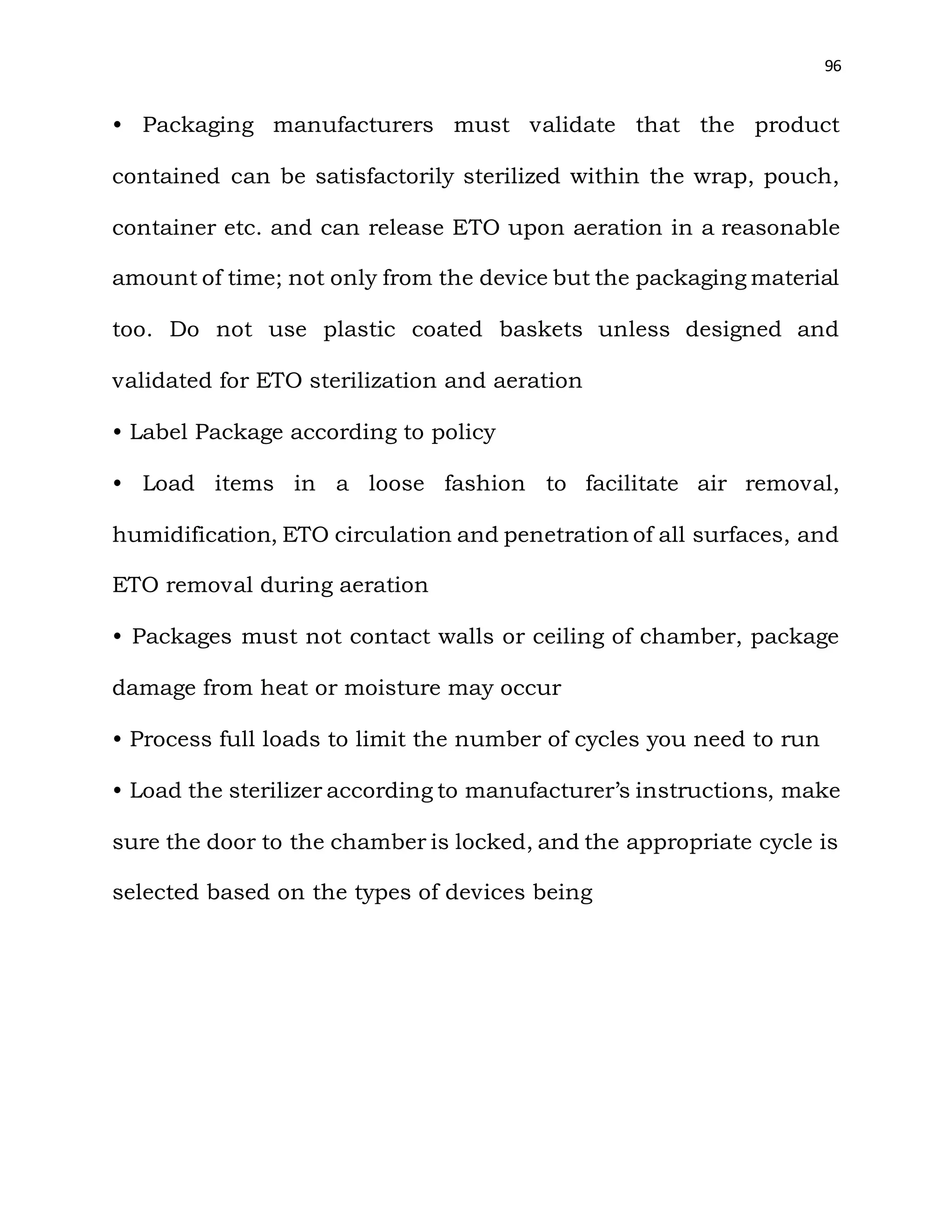 96
• Packaging manufacturers must validate that the product
contained can be satisfactorily sterilized within the wrap, pouch,
container etc. and can release ETO upon aeration in a reasonable
amount of time; not only from the device but the packaging material
too. Do not use plastic coated baskets unless designed and
validated for ETO sterilization and aeration
• Label Package according to policy
• Load items in a loose fashion to facilitate air removal,
humidification, ETO circulation and penetration of all surfaces, and
ETO removal during aeration
• Packages must not contact walls or ceiling of chamber, package
damage from heat or moisture may occur
• Process full loads to limit the number of cycles you need to run
• Load the sterilizer according to manufacturer’s instructions, make
sure the door to the chamber is locked, and the appropriate cycle is
selected based on the types of devices being
 