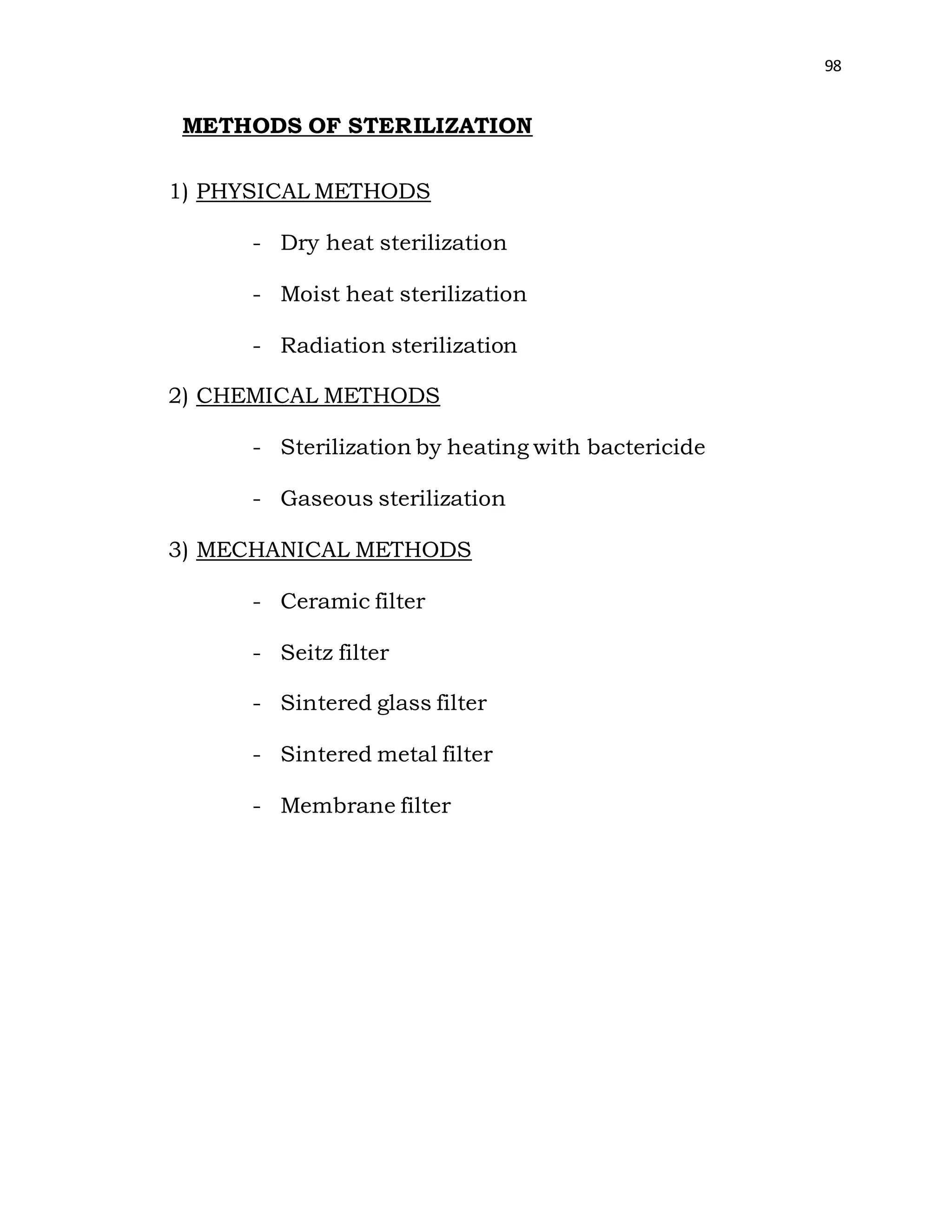 98
METHODS OF STERILIZATION
1) PHYSICAL METHODS
- Dry heat sterilization
- Moist heat sterilization
- Radiation sterilization
2) CHEMICAL METHODS
- Sterilization by heating with bactericide
- Gaseous sterilization
3) MECHANICAL METHODS
- Ceramic filter
- Seitz filter
- Sintered glass filter
- Sintered metal filter
- Membrane filter
 