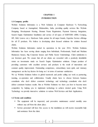 1
CHAPTER 1
INTRODUCTION
1.1 Company profile:
Webirio Solutions Informatics is a Web Solutions & Computer Hardware % Networking
Company based at Aurangabad, Maharashtra, India, providing quality services like Website
Designing, Development Hosting, Domain Name Registration, Payment Gateway Integration,
Search Engine Optimization Installation and service of all types of SERVERS (IBM, Compaq,
HP, Dell, Lenovo etc.), Hardware Sales partner for all major brands, Expertise Service offerings
for all IT products. We believe in developing client focused solutions for solution focused
clients.
Webirio Solutions Informatics started its operations in the year 2016. Webirio Solutions
Informatics has been serving clients ranging from Individuals, Professionals, Small and Medium
Businesses houses, Big Corporate houses and Public Sector Undertakings. Client satisfaction is
our foremost goal. We ensure that all our clients are rewarded with a positively identifiable
return on investments made on Search Engine Optimization solutions. Unique position of
providing customers with excellent services and products is the result of innovations and
constant quality improvement. Outstanding competence, extraordinary team spirit, and visionary
management are the key factors for being no.1 in terms of customer satisfaction.
We @ Webirio Solutions believe in global teamwork and prefer calling our work as partnering,
teaming, co-operation and collaboration. Usually clients have to choose between business
consultants who don't deliver consistent technology, and technology consultants who don't
deliver consistent business results. But at Webirio Solutions we show you how to become more
competitive by helping you to implement technology to achieve desired goals. Using Web
Technology we provide innovative solutions to various Web Services and their Applications.
1.2 Terms and condition
 The equipment will be inspected, and preventive maintenance carried monthly ones
without any call from the client place.
 Service personnel will have free access to the installation an will receive reasonable help
and assistance from the client.
 