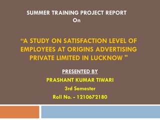“A STUDY ON SATISFACTION LEVEL OF
EMPLOYEES AT ORIGINS ADVERTISING
PRIVATE LIMITED IN LUCKNOW "
PRESENTED BY
PRASHANT KUMAR TIWARI
3rd Semester
Roll No. - 1210672180
SUMMER TRAINING PROJECT REPORT
On
 
