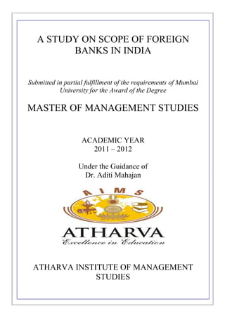 A STUDY ON SCOPE OF FOREIGN
         BANKS IN INDIA


Submitted in partial fulfillment of the requirements of Mumbai
           University for the Award of the Degree

MASTER OF MANAGEMENT STUDIES


                   ACADEMIC YEAR
                     2011 – 2012

                  Under the Guidance of
                   Dr. Aditi Mahajan




 ATHARVA INSTITUTE OF MANAGEMENT
              STUDIES
 