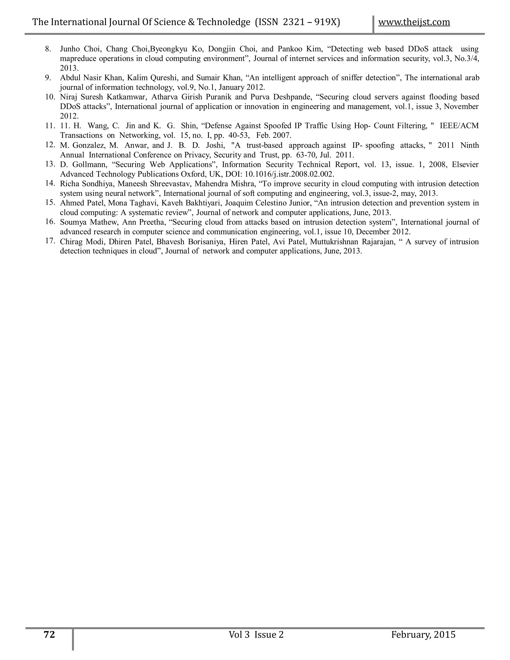 8. Junho Choi, Chang Choi,Byeongkyu Ko, Dongjin Choi, and Pankoo Kim, “Detecting web based DDoS attack using
mapreduce operations in cloud computing environment”, Journal of internet services and information security, vol.3, No.3/4,
2013.
Abdul Nasir Khan, Kalim Qureshi, and Sumair Khan, “An intelligent approach of sniffer detection”, The international arab
journal of information technology, vol.9, No.1, January 2012.
Niraj Suresh Katkamwar, Atharva Girish Puranik and Purva Deshpande, “Securing cloud servers against flooding based
DDoS attacks”, International journal of application or innovation in engineering and management, vol.1, issue 3, November
2012.
11. H. Wang, C. Jin and K. G. Shin, “Defense Against Spoofed IP Traffic Using Hop- Count Filtering, " IEEE/ACM
Transactions on Networking, vol. 15, no. I, pp. 40-53, Feb. 2007.
M. Gonzalez, M. Anwar, and J. B. D. Joshi, "A trust-based approach against IP- spoofing attacks, " 2011 Ninth
Annual International Conference on Privacy, Security and Trust, pp. 63-70, Jul. 2011.
D. Gollmann, “Securing Web Applications”, Information Security Technical Report, vol. 13, issue. 1, 2008, Elsevier
Advanced Technology Publications Oxford, UK, DOI: 10.1016/j.istr.2008.02.002.
Richa Sondhiya, Maneesh Shreevastav, Mahendra Mishra, “To improve security in cloud computing with intrusion detection
system using neural network”, International journal of soft computing and engineering, vol.3, issue-2, may, 2013.
Ahmed Patel, Mona Taghavi, Kaveh Bakhtiyari, Joaquim Celestino Junior, “An intrusion detection and prevention system in
cloud computing: A systematic review”, Journal of network and computer applications, June, 2013.
Soumya Mathew, Ann Preetha, “Securing cloud from attacks based on intrusion detection system”, International journal of
advanced research in computer science and communication engineering, vol.1, issue 10, December 2012.
Chirag Modi, Dhiren Patel, Bhavesh Borisaniya, Hiren Patel, Avi Patel, Muttukrishnan Rajarajan, “ A survey of intrusion
detection techniques in cloud”, Journal of network and computer applications, June, 2013.
9.
10.
11.
12.
13.
14.
15.
16.
17.
72 Vol 3 Issue 2 February, 2015
The International Journal Of Science & Technoledge (ISSN 2321 – 919X) www.theijst.com
 