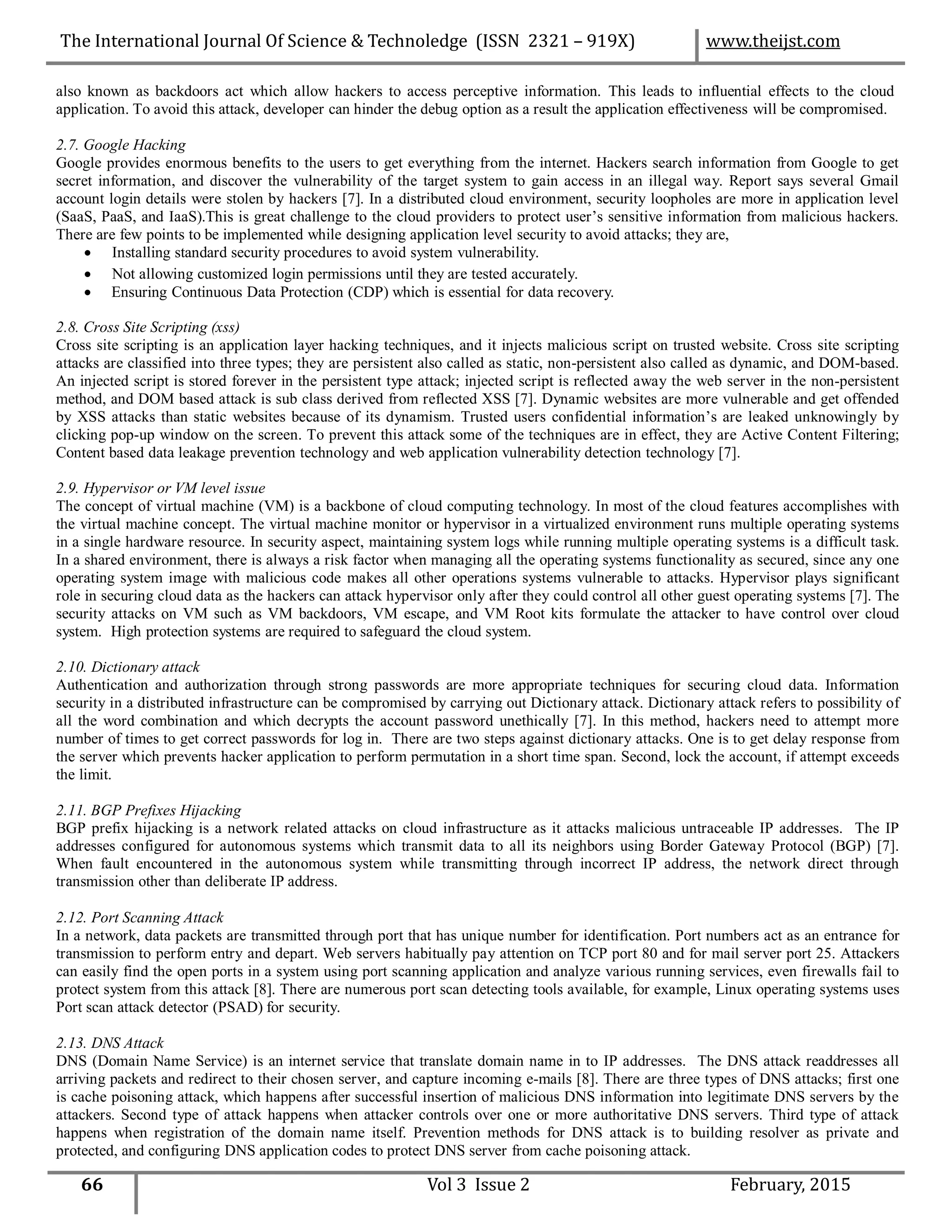 also known as backdoors act which allow hackers to access perceptive information. This leads to influential effects to the cloud
application. To avoid this attack, developer can hinder the debug option as a result the application effectiveness will be compromised.
2.7. Google Hacking
Google provides enormous benefits to the users to get everything from the internet. Hackers search information from Google to get
secret information, and discover the vulnerability of the target system to gain access in an illegal way. Report says several Gmail
account login details were stolen by hackers [7]. In a distributed cloud environment, security loopholes are more in application level
(SaaS, PaaS, and IaaS).This is great challenge to the cloud providers to protect user’s sensitive information from malicious hackers.
There are few points to be implemented while designing application level security to avoid attacks; they are,
 Installing standard security procedures to avoid system vulnerability.
 Not allowing customized login permissions until they are tested accurately.
 Ensuring Continuous Data Protection (CDP) which is essential for data recovery.
2.8. Cross Site Scripting (xss)
Cross site scripting is an application layer hacking techniques, and it injects malicious script on trusted website. Cross site scripting
attacks are classified into three types; they are persistent also called as static, non-persistent also called as dynamic, and DOM-based.
An injected script is stored forever in the persistent type attack; injected script is reflected away the web server in the non-persistent
method, and DOM based attack is sub class derived from reflected XSS [7]. Dynamic websites are more vulnerable and get offended
by XSS attacks than static websites because of its dynamism. Trusted users confidential information’s are leaked unknowingly by
clicking pop-up window on the screen. To prevent this attack some of the techniques are in effect, they are Active Content Filtering;
Content based data leakage prevention technology and web application vulnerability detection technology [7].
2.9. Hypervisor or VM level issue
The concept of virtual machine (VM) is a backbone of cloud computing technology. In most of the cloud features accomplishes with
the virtual machine concept. The virtual machine monitor or hypervisor in a virtualized environment runs multiple operating systems
in a single hardware resource. In security aspect, maintaining system logs while running multiple operating systems is a difficult task.
In a shared environment, there is always a risk factor when managing all the operating systems functionality as secured, since any one
operating system image with malicious code makes all other operations systems vulnerable to attacks. Hypervisor plays significant
role in securing cloud data as the hackers can attack hypervisor only after they could control all other guest operating systems [7]. The
security attacks on VM such as VM backdoors, VM escape, and VM Root kits formulate the attacker to have control over cloud
system. High protection systems are required to safeguard the cloud system.
2.10. Dictionary attack
Authentication and authorization through strong passwords are more appropriate techniques for securing cloud data. Information
security in a distributed infrastructure can be compromised by carrying out Dictionary attack. Dictionary attack refers to possibility of
all the word combination and which decrypts the account password unethically [7]. In this method, hackers need to attempt more
number of times to get correct passwords for log in. There are two steps against dictionary attacks. One is to get delay response from
the server which prevents hacker application to perform permutation in a short time span. Second, lock the account, if attempt exceeds
the limit.
2.11. BGP Prefixes Hijacking
BGP prefix hijacking is a network related attacks on cloud infrastructure as it attacks malicious untraceable IP addresses. The IP
addresses configured for autonomous systems which transmit data to all its neighbors using Border Gateway Protocol (BGP) [7].
When fault encountered in the autonomous system while transmitting through incorrect IP address, the network direct through
transmission other than deliberate IP address.
2.12. Port Scanning Attack
In a network, data packets are transmitted through port that has unique number for identification. Port numbers act as an entrance for
transmission to perform entry and depart. Web servers habitually pay attention on TCP port 80 and for mail server port 25. Attackers
can easily find the open ports in a system using port scanning application and analyze various running services, even firewalls fail to
protect system from this attack [8]. There are numerous port scan detecting tools available, for example, Linux operating systems uses
Port scan attack detector (PSAD) for security.
2.13. DNS Attack
DNS (Domain Name Service) is an internet service that translate domain name in to IP addresses. The DNS attack readdresses all
arriving packets and redirect to their chosen server, and capture incoming e-mails [8]. There are three types of DNS attacks; first one
is cache poisoning attack, which happens after successful insertion of malicious DNS information into legitimate DNS servers by the
attackers. Second type of attack happens when attacker controls over one or more authoritative DNS servers. Third type of attack
happens when registration of the domain name itself. Prevention methods for DNS attack is to building resolver as private and
protected, and configuring DNS application codes to protect DNS server from cache poisoning attack.
66 Vol 3 Issue 2 February, 2015
The International Journal Of Science & Technoledge (ISSN 2321 – 919X) www.theijst.com
 
