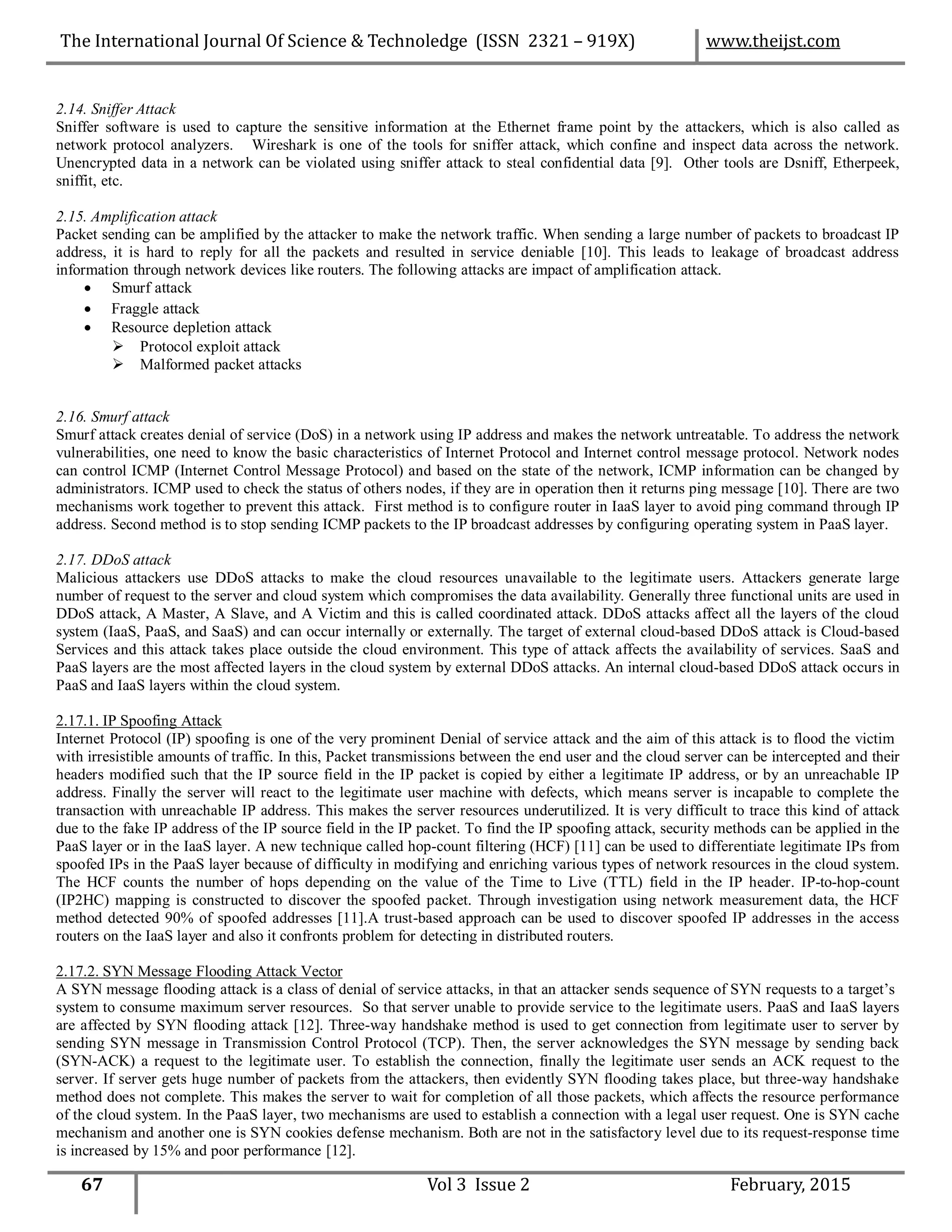 2.14. Sniffer Attack
Sniffer software is used to capture the sensitive information at the Ethernet frame point by the attackers, which is also called as
network protocol analyzers. Wireshark is one of the tools for sniffer attack, which confine and inspect data across the network.
Unencrypted data in a network can be violated using sniffer attack to steal confidential data [9]. Other tools are Dsniff, Etherpeek,
sniffit, etc.
2.15. Amplification attack
Packet sending can be amplified by the attacker to make the network traffic. When sending a large number of packets to broadcast IP
address, it is hard to reply for all the packets and resulted in service deniable [10]. This leads to leakage of broadcast address
information through network devices like routers. The following attacks are impact of amplification attack.
 Smurf attack
 Fraggle attack
 Resource depletion attack
 Protocol exploit attack
 Malformed packet attacks
2.16. Smurf attack
Smurf attack creates denial of service (DoS) in a network using IP address and makes the network untreatable. To address the network
vulnerabilities, one need to know the basic characteristics of Internet Protocol and Internet control message protocol. Network nodes
can control ICMP (Internet Control Message Protocol) and based on the state of the network, ICMP information can be changed by
administrators. ICMP used to check the status of others nodes, if they are in operation then it returns ping message [10]. There are two
mechanisms work together to prevent this attack. First method is to configure router in IaaS layer to avoid ping command through IP
address. Second method is to stop sending ICMP packets to the IP broadcast addresses by configuring operating system in PaaS layer.
2.17. DDoS attack
Malicious attackers use DDoS attacks to make the cloud resources unavailable to the legitimate users. Attackers generate large
number of request to the server and cloud system which compromises the data availability. Generally three functional units are used in
DDoS attack, A Master, A Slave, and A Victim and this is called coordinated attack. DDoS attacks affect all the layers of the cloud
system (IaaS, PaaS, and SaaS) and can occur internally or externally. The target of external cloud-based DDoS attack is Cloud-based
Services and this attack takes place outside the cloud environment. This type of attack affects the availability of services. SaaS and
PaaS layers are the most affected layers in the cloud system by external DDoS attacks. An internal cloud-based DDoS attack occurs in
PaaS and IaaS layers within the cloud system.
2.17.1. IP Spoofing Attack
Internet Protocol (IP) spoofing is one of the very prominent Denial of service attack and the aim of this attack is to flood the victim
with irresistible amounts of traffic. In this, Packet transmissions between the end user and the cloud server can be intercepted and their
headers modified such that the IP source field in the IP packet is copied by either a legitimate IP address, or by an unreachable IP
address. Finally the server will react to the legitimate user machine with defects, which means server is incapable to complete the
transaction with unreachable IP address. This makes the server resources underutilized. It is very difficult to trace this kind of attack
due to the fake IP address of the IP source field in the IP packet. To find the IP spoofing attack, security methods can be applied in the
PaaS layer or in the IaaS layer. A new technique called hop-count filtering (HCF) [11] can be used to differentiate legitimate IPs from
spoofed IPs in the PaaS layer because of difficulty in modifying and enriching various types of network resources in the cloud system.
The HCF counts the number of hops depending on the value of the Time to Live (TTL) field in the IP header. IP-to-hop-count
(IP2HC) mapping is constructed to discover the spoofed packet. Through investigation using network measurement data, the HCF
method detected 90% of spoofed addresses [11].A trust-based approach can be used to discover spoofed IP addresses in the access
routers on the IaaS layer and also it confronts problem for detecting in distributed routers.
2.17.2. SYN Message Flooding Attack Vector
A SYN message flooding attack is a class of denial of service attacks, in that an attacker sends sequence of SYN requests to a target’s
system to consume maximum server resources. So that server unable to provide service to the legitimate users. PaaS and IaaS layers
are affected by SYN flooding attack [12]. Three-way handshake method is used to get connection from legitimate user to server by
sending SYN message in Transmission Control Protocol (TCP). Then, the server acknowledges the SYN message by sending back
(SYN-ACK) a request to the legitimate user. To establish the connection, finally the legitimate user sends an ACK request to the
server. If server gets huge number of packets from the attackers, then evidently SYN flooding takes place, but three-way handshake
method does not complete. This makes the server to wait for completion of all those packets, which affects the resource performance
of the cloud system. In the PaaS layer, two mechanisms are used to establish a connection with a legal user request. One is SYN cache
mechanism and another one is SYN cookies defense mechanism. Both are not in the satisfactory level due to its request-response time
is increased by 15% and poor performance [12].
67 Vol 3 Issue 2 February, 2015
The International Journal Of Science & Technoledge (ISSN 2321 – 919X) www.theijst.com
 