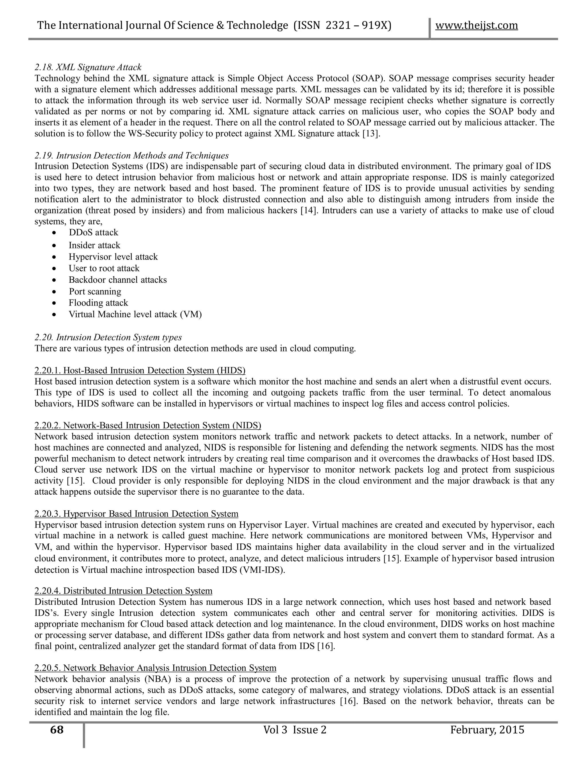2.18. XML Signature Attack
Technology behind the XML signature attack is Simple Object Access Protocol (SOAP). SOAP message comprises security header
with a signature element which addresses additional message parts. XML messages can be validated by its id; therefore it is possible
to attack the information through its web service user id. Normally SOAP message recipient checks whether signature is correctly
validated as per norms or not by comparing id. XML signature attack carries on malicious user, who copies the SOAP body and
inserts it as element of a header in the request. There on all the control related to SOAP message carried out by malicious attacker. The
solution is to follow the WS-Security policy to protect against XML Signature attack [13].
2.19. Intrusion Detection Methods and Techniques
Intrusion Detection Systems (IDS) are indispensable part of securing cloud data in distributed environment. The primary goal of IDS
is used here to detect intrusion behavior from malicious host or network and attain appropriate response. IDS is mainly categorized
into two types, they are network based and host based. The prominent feature of IDS is to provide unusual activities by sending
notification alert to the administrator to block distrusted connection and also able to distinguish among intruders from inside the
organization (threat posed by insiders) and from malicious hackers [14]. Intruders can use a variety of attacks to make use of cloud
systems, they are,
 DDoS attack
 Insider attack
 Hypervisor level attack
 User to root attack
 Backdoor channel attacks
 Port scanning
 Flooding attack
 Virtual Machine level attack (VM)
2.20. Intrusion Detection System types
There are various types of intrusion detection methods are used in cloud computing.
2.20.1. Host-Based Intrusion Detection System (HIDS)
Host based intrusion detection system is a software which monitor the host machine and sends an alert when a distrustful event occurs.
This type of IDS is used to collect all the incoming and outgoing packets traffic from the user terminal. To detect anomalous
behaviors, HIDS software can be installed in hypervisors or virtual machines to inspect log files and access control policies.
2.20.2. Network-Based Intrusion Detection System (NIDS)
Network based intrusion detection system monitors network traffic and network packets to detect attacks. In a network, number of
host machines are connected and analyzed, NIDS is responsible for listening and defending the network segments. NIDS has the most
powerful mechanism to detect network intruders by creating real time comparison and it overcomes the drawbacks of Host based IDS.
Cloud server use network IDS on the virtual machine or hypervisor to monitor network packets log and protect from suspicious
activity [15]. Cloud provider is only responsible for deploying NIDS in the cloud environment and the major drawback is that any
attack happens outside the supervisor there is no guarantee to the data.
2.20.3. Hypervisor Based Intrusion Detection System
Hypervisor based intrusion detection system runs on Hypervisor Layer. Virtual machines are created and executed by hypervisor, each
virtual machine in a network is called guest machine. Here network communications are monitored between VMs, Hypervisor and
VM, and within the hypervisor. Hypervisor based IDS maintains higher data availability in the cloud server and in the virtualized
cloud environment, it contributes more to protect, analyze, and detect malicious intruders [15]. Example of hypervisor based intrusion
detection is Virtual machine introspection based IDS (VMI-IDS).
2.20.4. Distributed Intrusion Detection System
Distributed Intrusion Detection System has numerous IDS in a large network connection, which uses host based and network based
IDS’s. Every single Intrusion detection system communicates each other and central server for monitoring activities. DIDS is
appropriate mechanism for Cloud based attack detection and log maintenance. In the cloud environment, DIDS works on host machine
or processing server database, and different IDSs gather data from network and host system and convert them to standard format. As a
final point, centralized analyzer get the standard format of data from IDS [16].
2.20.5. Network Behavior Analysis Intrusion Detection System
Network behavior analysis (NBA) is a process of improve the protection of a network by supervising unusual traffic flows and
observing abnormal actions, such as DDoS attacks, some category of malwares, and strategy violations. DDoS attack is an essential
security risk to internet service vendors and large network infrastructures [16]. Based on the network behavior, threats can be
identified and maintain the log file.
68 Vol 3 Issue 2 February, 2015
The International Journal Of Science & Technoledge (ISSN 2321 – 919X) www.theijst.com
 