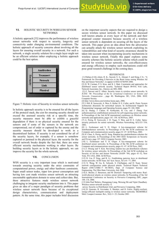 VI. HOLISTIC SECURITY IN WIRELESS SENSOR
NETWORKS
A holistic approach [33] improves the performance of wireless
sensor networks with respect to security, longevity and
connectivity under changing environmental conditions. The
holistic approach of security concerns about involving all the
layers for ensuring overall security in a network. For such a
network, a single security solution for a single layer might not
be an efficient solution rather employing a holistic approach
could be the best option.
Figure 7: Holistic view of Security in wireless sensor networks
In holistic approach security is to be ensured for all the layers
of the protocol stack, the cost for ensuring security should not
exceed the assessed security risk at a specific time, the
security measures must be able to exhibit a graceful
degradation if there is no physical security ensured for the
sensors and if some of the sensors in the network are
compromised, out of order or captured by the enemy and the
security measure should be developed to work in a
decentralized fashion. If security is not considered for all of
the security layers, for example; if a sensor is somehow
captured or jammed in the physical layer, the security for the
overall network breaks despite the fact that, there are some
efficient security mechanisms working in other layers. By
building security layers as in the holistic approach, we can
improve the security for the whole network.
VII. CONCLUSION
WSN security is a very important issue which is motivated
towards ensuring security under the strict constraints of
computational power, energy and other hardware constraints.
Super small sensor nodes, super low power consumption and
having low cost made wireless sensor network an attracting
uncountable application domain to sense and collect data. But,
these attractive features made wireless sensor network
challenging to integrate security mechanism into it. This paper
gives an idea of a major paradigm of security problems that
wireless sensor network faces because of its exceptional
design characteristics, communication and deployment
pattern. At the same time, this paper includes brief discussion
on the important security aspects that are required to design a
secure wireless sensor network. In this paper we discussed
well known attacks at every layer of the network and their
proposed counter measures because security of a wireless
sensor network is dependent on securing all the layers of the
network. This paper gives an idea about how the adversaries
can actually attack the wireless sensor network exploiting its
vulnerabilities and what kind of security awareness should be
taken into account when incorporating security mechanisms in
wireless sensor network. Finally this paper explores some
security schemes like holistic security scheme which could be
ensured for wireless sensor networks, the cost-effectiveness
and energy efficiency to employ such mechanisms could still
pose great research challenge in the coming days.
REFERENCES
[1] Pathan,A-S.K.,Islam, H. K., Sayeed, S. A., Ahmad, F. and Hong, C.S., “A
Framework for Providing E-Services to the Rural Areas usuing Wireless Ad
Hoc and Sensor Networks”, to appear in IEEE ICNEWS 2006.
[2] D. W. Carman, P. S. Krus, and B. J. Matt. Constraints and approaches for
distributed sensor network security. Technical Report 00-010, NAI Labs,
Network Associates, Inc., Glenwo od, MD, 2000.
[3] Z. Tanveer and Z. Albert. Security issues in wireless sensor networks. In
ICSNC ’06: Proceedings of the In- ternational Conference on Systems and
Networks Comunication , page 40, Washington, DC, USA, 2006. IEEE
Computer Society.
[4] http://www.xbow.com/wireless home.aspx, 2006.
[5] J. Hill, R. Szewczyk, A. Woo, S. Hollar, D. E. Culler, and K. Pister. System
architecture directions for networked sensors. In Architectural Support for
Programming Languages and Operating Systems, pages 93–104, 2000.
[6] Q. Huang, J. Cukier, H. Kobayashi, B. Liu, and J. Zhang. Fast
authenticated key establishment protocols for self-organizing sensor networks.
In Proceedings of the 2nd ACM international conference on Wireless sensor
networks and applications, pages 141–150. ACM Press, 2003.
[7] A. Perrig, R. Szewczyk, J. D. Tygar, V. Wen, and D. E. Culler. Spins:
security protocols for sensor networks. Wireless Networking, 8(5):521–534,
2002.
[8] L. Eschenauer and V. D. Gligor. A key-management scheme for
distributedsensor networks. In Proceedings of the 9th ACM conference on
Computer and communications security, pages 41–47. ACM Press, 2002.
[9] H. Chan, A. Perrig, and D. Song. Random key predistribution schemes for
sensor networks. In Proceedings of the 2003 IEEE Symposium on Security
and Privacy, page 197. IEEE Computer Society, 2003.
[10] L. Eschenauer and V. D. Gligor. A key-management scheme for
distributed sensor networks. In Proceedings of the 9th ACM conference on
Computer and communications security, pages 41–47. ACM Press, 2002.
[11] J. Hwang and Y. Kim. Revisiting random key pre-distribution schemes
for wireless sensor networks. In Proceedings of the 2nd ACM workshop on
Security of Ad hoc and Sensor Networks (SASN ’04), pages 43–52, New
York, NY, USA, 2004. ACM Press.
[12] D. Liu, P. Ning, and R. Li. Establishing pairwise keys in distributed
sensor networks. ACM Trans. Inf. Syst. Secur., 8(1):41–77, 2005.
[13] X. Wang, W. Gu, K. Schosek, S. Chellappan, and D. Xuan. Sensor
network configuration under physical attacks. Technical Report Technical
Report (OSU-CISRC-7/ 04-TR45), Dept. of Computer Science and
Engineering, The Ohio-State University, July 2004.
[14] E. Becher, Z. Benenson, and M. Dornseif. Tampering with motes: Real-
world physical attacks on wireless sensor networks. In Proceeding of the 3rd
International Conference on Security in Pervasive Computing (SPC, pages
104–118, 2006.
[15] John Paul Walters, Zhengqiang Liang, Weisong Shi and Vipin Chaudhary.
Wireless sensor network security: A
survey. Security in Distributed, Grid, and Pervasive Computing, 2006.
[16] D. Ganesan, R. Govindan, S. Shenker, and D. Estrin. Highly-resilient,
energy-efficient multipath routing in wireless sensor networks. SIGMOBILE
Mob. Comput.Commun. Rev., 5(4):11–25, October 2001
Pooja Kumari et al. / (IJCSIT) International Journal of Computer Science and Information Technologies, Vol. 1 (5) , 2010, 347-354
353
 