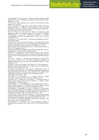 [17] Culpepper, B.J. and Tseng, H.C., “Sinkhole intrusion indicators in DSR
MANETs”, Proc. First International Conference on Broad band Networks,
2004, pp. 681 – 688.
[18] Y. W. Law and P. Havinga. How to secure a wireless sensor network.
pages 89–95, Dec. 2005.
[19] B. Karp and H. T. Kung. Gpsr: greedy perimeter stateless routing for
wireless networks. In MobiCom ’00: Proceedings of the 6th annual
international conference on Mobile computing and networking, pages 243–
254, New York, NY, USA, 2000. ACM Press.
[20] N.-C. Wang, P.-C. Yeh, and Y.-F. Huang. An energy-aware data
aggregation scheme for grid-based wireless sensor networks. In IWCMC
’07:Proceedings of the 2007 international conference on Wireless
communications and mobile computing, pages 487–492, New York, NY,
USA, 2007. ACM.
[21] Douceur, J. “The Sybil Attack”, 1st International Workshop on Peer-to-
Peer Systems (2002).
[22] Newsome, J., Shi, E., Song, D, and Perrig, A, “The sybil attack in sensor
networks: analysis & defenses”, Proc. of the third international symposium on
Information processing in sensor networks, ACM, 2004, pp. 259 – 268.
[23] Z. Tanveer and Z. Albert. Security issues in wireless sensor networks. In
ICSNC ’06: Proceedings of the In-
ternational Conference on Systems and Networks Communication, page 40,
Washington, DC, USA, 2006. IEEE Computer Society.
[24] Karlof, C. and Wagner, D., “Secure routing in wireless sensor networks:
Attacks and countermeasures”, Elsevier's Ad Hoc Network Journal, Special
Issue on Sensor Network Applications and Protocols, September 2003, pp.
293-315.
[25] Yuan, L. and Qu, G., “Design space exploration for energy-efficient
secure sensor network”, Proc. The IEEE International Conference on
Application-Specific Systems, Architectures and Processors, 2002, 17-19 July
2002, pp. 88 – 97.
[26] Jolly, G., Kuscu, M.C., Kokate, P., and Younis, M., “A Low-Energy Key
Modeling, Analysis and Simulation of Computer and Telecommunications
Systems, 1-16 Oct. 2002 pp. 129 – 136.
[27] Younis, M., Youssef, M., and Arisha, K., “Energy-aware routing in
cluster-based sensor networks” Proc. 10th IEEE International Symposium on
Management Protocol for Wireless Sensor Networks”, Proc. Eighth IEEE
International Symposium on Computers and Communication, 2003.
(ISCC 2003). vol.1, pp. 335 - 340.
[28] Wood, A. D. and Stankovic, J. A., “Denial of Service in Sensor
Networks”, Computer, Volume 35, Issue 10, Oct. 2002 pp. 54 - 62.
[29] Hamid, M. A., Rashid, M-O., and Hong, C. S., “Routing Security in
Sensor Network: Hello Flood Attack and Defense”, to appear in IEEE
ICNEWS 2006, 2-4 January, Dhaka.
[30] Karakehayov, Z., "Using REWARD to detect team black-hole attacks in
wireless sensor networks", in Workshop on Real-World Wireless Sensor
Networks (REALWSN'05), 20-21 June, 2005, Stockholm, Sweden.
[31] Slijepcevic, S., Potkonjak, M., Tsiatsis, V., Zimbeck, S., and Srivastava,
M.B., “On communication security in wireless ad-hoc sensor networks”, 11th
IEEE International Workshops on Enabling Technologies: Infrastructure for
Collaborative Enterprises, 2002, 10-12 June 2002, pp. 139 – 144.
[32] Newsome, J., Shi, E., Song, D, and Perrig, A, “The sybil attack in sensor
networks: analysis & defenses”, Proc. of the third international symposium on
Information processing in sensor networks, ACM, 2004, pp. 259 – 268.
[33] Avancha, S, “A Holistic Approach to Secure Sensor Networks”, PhD
Dissertition, University of Maryland, 2005.
[34] Eschenauer, L. and Gligor, V. D., "A key-management scheme for
distributed sensor networks", Proc. ACM CCS'02, 18-22 November 2002, pp.
41-47.
Pooja Kumari et al. / (IJCSIT) International Journal of Computer Science and Information Technologies, Vol. 1 (5) , 2010, 347-354
354
 