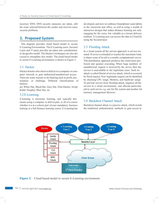 A Study on Security Issues in Cloud based E-Learning
incorrect DNS. DNS security measures are taken, still
the route selected between the sender and receiver cause
security problems.
developed, and now we embrace Smartphone’s and tablets
in the classroom and office, as well as using a wealth of
interactive designs that makes distance learning not only
engaging for the users, but valuable as a lesson delivery
medium. E-Learning user can access the data in Cloud by
using the Secured layer.3. Proposed System
This diagram provides cloud based model to secure
E-Learning Environment. The E-Learning users, Secured
Layer and 3rd
party provider are taken into consideration
to design this model. The Hacker’s techniques are also dis-
cussed to strengthen this model. The cloud based model
to secure E-Learning environment is shown in Figure 3.
3.3 Flooding Attack
In a cloud system all the servers approach is service ori-
ented. If server overloaded or reaches the maximum load,
it shares some of its job to a nearby computational server.
Thisdistribution approach produces the cloud more pro-
ficient and quicker executing. When huge numbers of
unauthorized request is received by the server, then the
service is unavailable to the legitimate users. Such an
attack is called Denial of service attack, which is occurred
by flood request. Non–legitimate request can beidentified
by checking CPU usage, Memory, and hardware usage.
To prevent servers from flooding attack, organize all the
servers in a cloud environment, and allocate particular
job to each server, e.g. one for file system and another for
memory management likewise.
3.1 Hacker
Hackerdenoteswhoobservedefectsin acomputer or com-
puter network to gain authorized/unauthorized access.
There are some reasons to do hacking such as profit, pro-
testation, or challenge. Different classifications of
hackers
are White Hat, BlackHat, Grey Hat, Elite Hacker, Script
Kiddi, Neophyt, Blue Hat, etc.
3.2 E-Learning
E-learning is electronic learning, and typically this
means using a computer to deliver part, or all of a course
whether it is in a school,part of your mandatory business
training or a full distance learning course. E-Learning has
3.4 Backdoor Channel Attack
Backdoor channel attack is a passive attack, which avoids
the traditional authentication methods to gain access in
Figure 3. Cloud based model to secure E-Learning environment.
762 Vol 8 (8) |April 2015 | www.indjst.org Indian Journal of Science and Technology
 