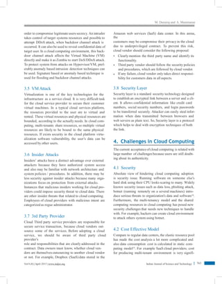 M. Durairaj and A. Manimaran
order to compromise legitimate users secrecy. An intruder
takes control of target systems resources and possible to
attempt DDoS attack, when backdoor channel attack is
occurred. It can also be used to reveal confidential data of
target user. In a cloud computing environment, this back-
door channel attack affects the Virtual Machine (VM)
directly and make it as Zombie to start DoS/DDoS attack.
To protect system from attacks on Hypervisor/VM, pref-
erably anomaly based intrusion detection techniques can
be used. Signature based or anomaly based technique is
used for flooding and backdoor channel attacks.
Amazon web services (IaaS) data center. In this arena,
the
customers may be compromise their privacy in the cloud
due to underprivileged contract. To prevent this risk,
cloud vendor should consider the following proposal:
• Clearly mention the third party name and identify its
functionality.
Third party vendor should follow the security policies
and procedures, which are followed by cloud vendor.
If any failure,cloud vendor only takes direct responsi-
bility for customers data in all aspects.
•
•
3.8 Security Layer
Security layer is a standard security technology designed
to establish an encrypted link between a server and a cli-
ent. It allows confidential information like credit card
numbers, social security numbers, and login passwords
to be transferred securely. Attacker can easily steal infor-
mation when data transmitted between browsers and
web servers as plain text. So, Security layer is a protocol
which helps to deal with encryption techniques of both
the link.
3.5 VMAttack
Virtualization is one of the key technologies for the
infrastructure as a service cloud. It is very difficult task
for the cloud service provider to secure their customer
virtual machines. In a typical cloud services platform,
the resources provided to the user are to virtual and
rented. These virtual resources and physical resources are
bounded, according to the actually needs. In cloud com-
puting, multi-tenants share resources, so multiple virtual
resources are likely to be bound to the same physical
resources. If exists security in the cloud platform virtu-
alization software vulnerability, the user’s data can be
accessed by other users. 4. Challenges in Cloud Computing
The current acceptanceofcloud computing is related with
large number of challenges because users are still doubt-
ing about its authenticity.
3.6 Insider Attacks
Insiders’ attacks have a distinct advantage over external
attackers because they have authorized system access
and also may be familiar with network architecture and
system policies / procedures. In addition, there may be
less security against insider attacks because many orga-
nizations focus on protection from external attacks.
Instances that malicious insiders working for cloud pro-
viders could impose security threat to cloud data. There
are other insider threats that related to cloud computing.
Employees of cloud providers with malicious intent are
categorized as rogue administrator.
4.1 Security
Absolute view of hindering cloud computing adoption
is security issue. Running software on someone else’s
hard disk using their CPU looks scaring to many. Widely
known security issues such as data loss, phishing attack,
botnet (running remotely on a several machines) intro-
duce serious threats to organization’s data and software18
.
Furthermore, the multi-tenancy model and the shared
computing resources in cloud computing has posed new
security challenges that needs new techniques to handle
with. For example, hackers can create cloud environment
to attack others system using botnet.3.7 3rd Party Provider
Cloud Third party service providers are responsible for
secure service transaction, because cloud vendors out-
source some of the services. Before adopting a cloud
service, we should be aware of third party cloud
provider’s
role and responsibilities that are clearly addressed in the
contract. Data owners must know, whether cloud ven-
dors are themselvesoutsourcing to another cloud vendor
or not. For example, Dropbox (SaaS) data stored in the
4.2 Cost Effective Model
Compare to regular data centers, the elastic resource pool
has made the cost analysis a lot more complicated and
also data consumption cost is calculated in static com-
puting model19
. For example SaaS cloud providers; cost
for producing multi-tenant environment is very signifi-
763Vol 8 (8) |April 2015 | www.indjst.org Indian Journal of Science and Technology
 