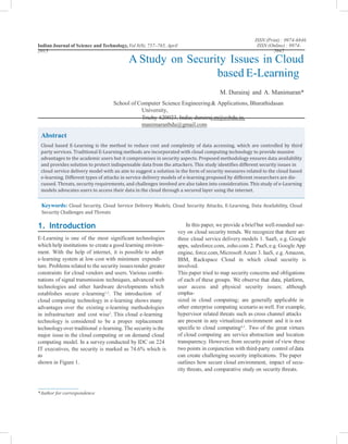 ISSN (Print) : 0974-6846
ISSN (Online) : 0974-
5645
Indian Journal of Science and Technology, Vol 8(8), 757–765, April
2015
A Study on Security Issues in Cloud
based E-Learning
M. Durairaj and A. Manimaran*
School of Computer Science Engineering& Applications, Bharathidasan
University,
Trichy-620023, India; durairaj.m@csbdu.in,
manimaranbdu@gmail.com
Keywords: Cloud Security, Cloud Service Delivery Models, Cloud Security Attacks, E-Learning, Data Availability, Cloud
Security Challenges and Threats
1. Introduction In this paper, we provide a brief but well-rounded sur-
vey on cloud security trends. We recognize that there are
three cloud service delivery models 1. SaaS, e.g. Google
apps, salesforce.com, zoho.com 2. PaaS,e.g. Google App
engine, force.com, Microsoft Azure 3. IaaS, e.g.Amazon,
IBM, Rackspace Cloud in which cloud security is
involved.
This paper tried to map security concerns and obligations
of each of these groups. We observe that data, platform,
user access and physical security issues; although
empha-
sized in cloud computing; are generally applicable in
other enterprise computing scenario as well. For example,
hypervisor related threats such as cross channel attacks
are present in any virtualized environment and it is not
specific to cloud computing4,5
. Two of the great virtues
of cloud computing are service abstraction and location
transparency. However, from security point of view these
two points in conjunction with third-party control ofdata
can create challenging security implications. The paper
outlines how secure cloud environment, impact of secu-
rity threats, and comparative study on security threats.
E-Learning is one of the most significant technologies
which help institutions to create a good learning environ-
ment. With the help of internet, it is possible to adopt
e-learning system at low cost with minimum expendi-
ture. Problems related to the security issuesrender greater
constraints for cloud vendors and users. Various combi-
nations of signal transmission techniques, advanced web
technologies and other hardware developments which
establishes secure e-learning1,2
. The introduction of
cloud computing technology in e-learning shows many
advantages over the existing e-learning methodologies
in infrastructure and cost wise3
. This cloud e-learning
technology is considered to be a proper replacement
technologyover traditional e-learning. The security is the
major issue in the cloud computing or on demand cloud
computing model. In a survey conducted by IDC on 224
IT executives, the security is marked as 74.6% which is
as
shown in Figure 1.
*Author for correspondence
Abstract
Cloud based E-Learning is the method to reduce cost and complexity of data accessing, which are controlled by third
party services. Traditional E-Learning methods are incorporated with cloud computing technology to provide massive
advantages to the academic users but it compromises in security aspects. Proposed methodology ensures data availability
and provides solution to protect indispensable data from the attackers. This study identifies different security issues in
cloud service delivery model with an aim to suggest a solution in the form of security measures related to the cloud based
e-learning. Different types of attacks in service delivery models of e-learning proposed by different researchers are dis-
cussed. Threats, security requirements, and challenges involved are also taken into consideration. This study of e-Learning
models advocates users to access their data in the cloud through a secured layer using the internet.
 