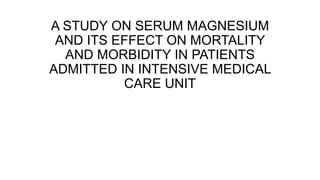 A STUDY ON SERUM MAGNESIUM
AND ITS EFFECT ON MORTALITY
AND MORBIDITY IN PATIENTS
ADMITTED IN INTENSIVE MEDICAL
CARE UNIT
 