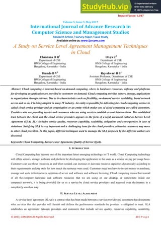 © 2017, IJARCSMS All Rights Reserved 20 | P a g e
ISSN: 2321-7782 (Online)
e-ISJN: A4372-3114
Impact Factor: 6.047
Volume 5, Issue 5, May 2017
International Journal of Advance Research in
Computer Science and Management Studies
Research Article / Survey Paper / Case Study
Available online at: www.ijarcsms.com
A Study on Service Level Agreement Management Techniques
in Cloud
Chandana O R1
Department of CSE
BMS College of Engineering
Bangalore, Karnataka – India
Divya C2
Department of CSE
BMS College of Engineering
Bangalore, Karnataka – India
Brunda B V3
Department of CSE
BMS College of Engineering
Bangalore, Karnataka – India
Rajeshwari B S4
Assistant Professor, Department of CSE
BMS College of Engineering
Bangalore, Karnataka – India
Abstract: Cloud computing is internet-based on-demand computing, where in hardware resources, software and platforms
for developing an application are provided to customers on demand. Cloud computing provides servers, storage, applications
to organization through internet. Due to its characteristics such as flexibility, on-demand service, scalability, broad network
access and so on, it is being adopted in many IT industry. An entity responsible for delivering the cloud computing services is
called cloud service provider and an organization or an entity which makes use of cloud computing are called customers.
Providers who are providing service and customers who are using services establish a trust between them. The established
trust between the client and the cloud service providers appears in the form of a legal document called as Service Level
Agreement (SLA). SLA includes service quality, resources capability, scalability, obligations and consequences in case of
violations. Satisfying SLA is very important and a challenging issue for the cloud providers, otherwise customers may move
to other cloud providers. In this paper, different techniques used to manage the SLA proposed by the different authors are
discussed.
Keywords: Cloud Computing, Service Level Agreement, Quality of Service (QoS).
I. INTRODUCTION
Cloud Computing has become one of the important latest emerging technology in IT world. Cloud Computing technology
will offers servers, storage, software and platform for developing the application to the users as a service on pay per usage basis.
Customers can use these resources as and when needed, can increase or decrease resource capacities dynamically according to
their requirements and pay only for how much the resource were used. Customers need not have to invest money to purchase,
manage and scale infrastructures, updation of server and software and software licensing. Cloud computing means that instead
of all the computer hardware and software resources that we are using on our desktop, or somewhere inside our
company's network, it is being provided for us as a service by cloud service providers and accessed over the internet in a
completely seamless way.
II. SERVICE LEVEL AGREEMENT
A service-level agreement (SLA) is a contract that has been made between a service provider and customers that documents
what services that the provider will furnish and defines the performance standards the provider is obligated to meet. SLA
establishes an agreement between providers and customers that include service quality, resources capability, scalability,
 